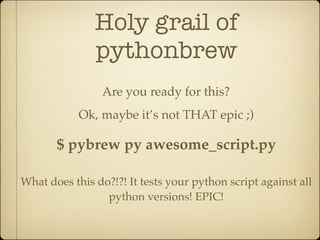 Holy grail of
               pythonbrew
                 Are you ready for this?
            Ok, maybe it’s not THAT epic ;)

       $ pybrew py awesome_script.py

What does this do?!?! It tests your python script against all
                 python versions! EPIC!
 