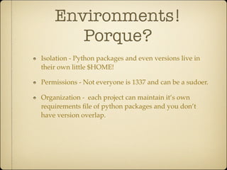 Environments!
       Porque?
Isolation - Python packages and even versions live in
their own little $HOME!

Permissions - Not everyone is 1337 and can be a sudoer.

Organization - each project can maintain it’s own
requirements ﬁle of python packages and you don’t
have version overlap.
 