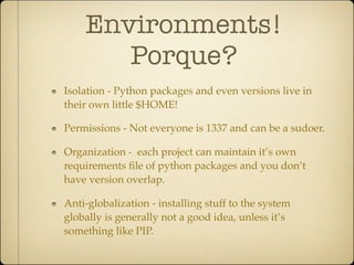 Environments!
       Porque?
Isolation - Python packages and even versions live in
their own little $HOME!

Permissions - Not everyone is 1337 and can be a sudoer.

Organization - each project can maintain it’s own
requirements ﬁle of python packages and you don’t
have version overlap.

Anti-globalization - installing stuff to the system
globally is generally not a good idea, unless it’s
something like PIP.
 