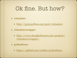 Ok ﬁne. But how?
virtualenv

  http://pypi.python.org/pypi/virtualenv

virtualenvwrapper

  http://www.doughellmann.com/projects/
  virtualenvwrapper/

pythonbrew

  https://github.com/utahta/pythonbrew
 