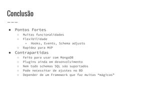 Conclusão
● Pontos Fortes
○ Muitas funcionalidades
○ Flexibilidade
■ Hooks, Events, Schema adjusts
○ Rapidez para MVP
● Contrapartidas
○ Feito para usar com MongoDB
○ Plugins ainda em desenvolvimento
○ Nem todo schemas SQL são suportados
○ Pode necessitar de ajustes no BD
○ Depender de um Framework que faz muitas “mágicas”
 
