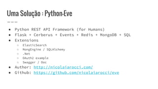 Uma Solução : Python-Eve
● Python REST API Framework (for Humans)
● Flask + Cerberus + Events + Redis + MongoDB + SQL
● Extensions
○ ElasticSearch
○ MongEngine / SQLAlchemy
○ .Net
○ OAuth2 example
○ Swagger / Doc
● Author: http://nicolaiarocci.com/
● Github: https://github.com/nicolaiarocci/eve
 