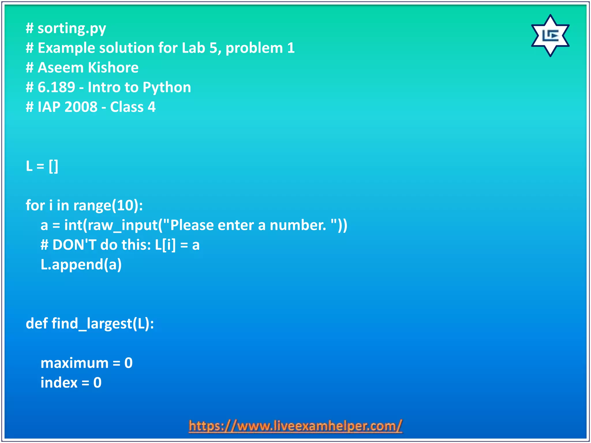 # sorting.py
# Example solution for Lab 5, problem 1
# Aseem Kishore
# 6.189 - Intro to Python
# IAP 2008 - Class 4
L = []
for i in range(10):
a = int(raw_input("Please enter a number. "))
# DON'T do this: L[i] = a
L.append(a)
def find_largest(L):
maximum = 0
index = 0
 