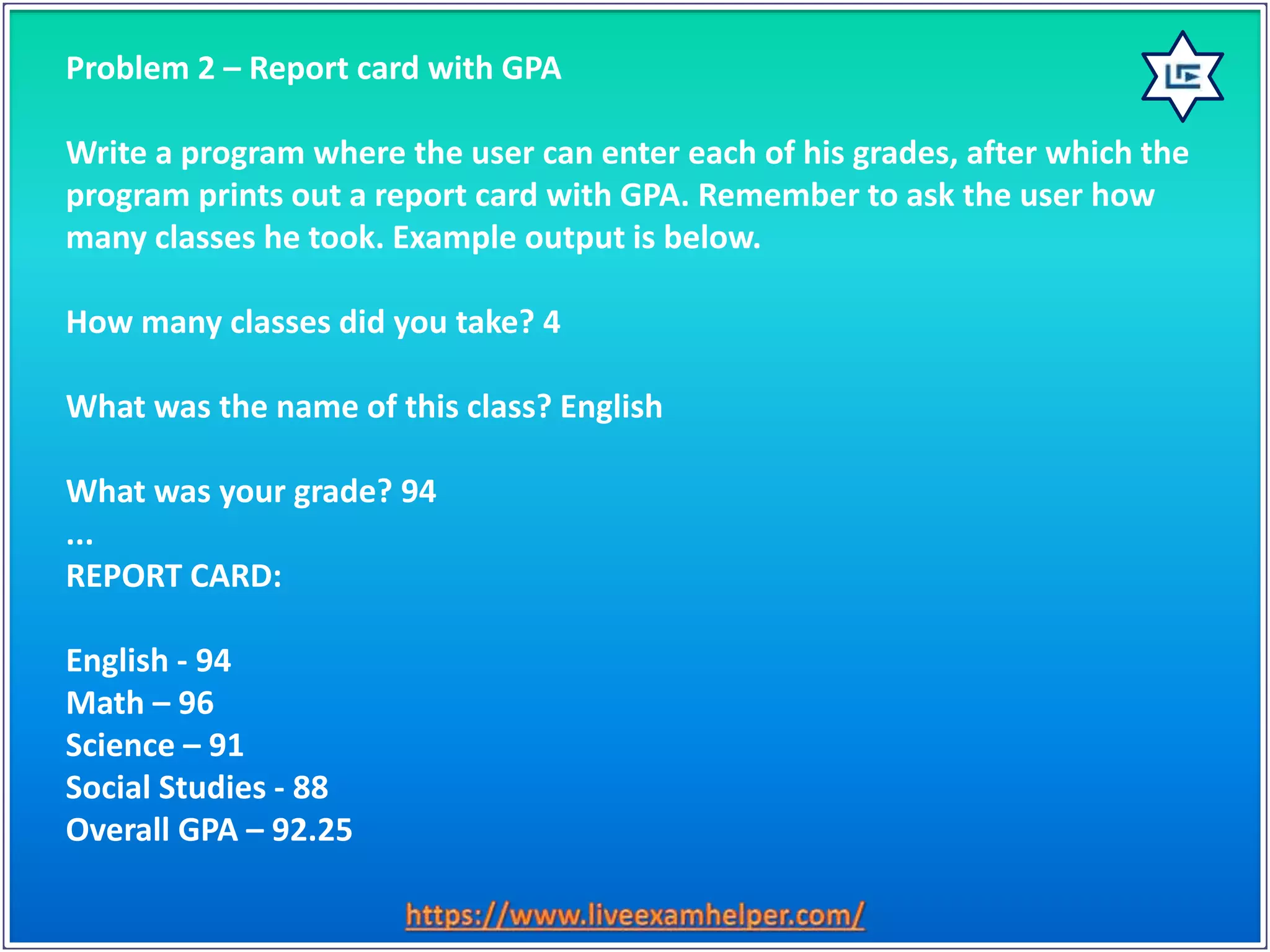 Problem 2 – Report card with GPA
Write a program where the user can enter each of his grades, after which the
program prints out a report card with GPA. Remember to ask the user how
many classes he took. Example output is below.
How many classes did you take? 4
What was the name of this class? English
What was your grade? 94
...
REPORT CARD:
English - 94
Math – 96
Science – 91
Social Studies - 88
Overall GPA – 92.25
 