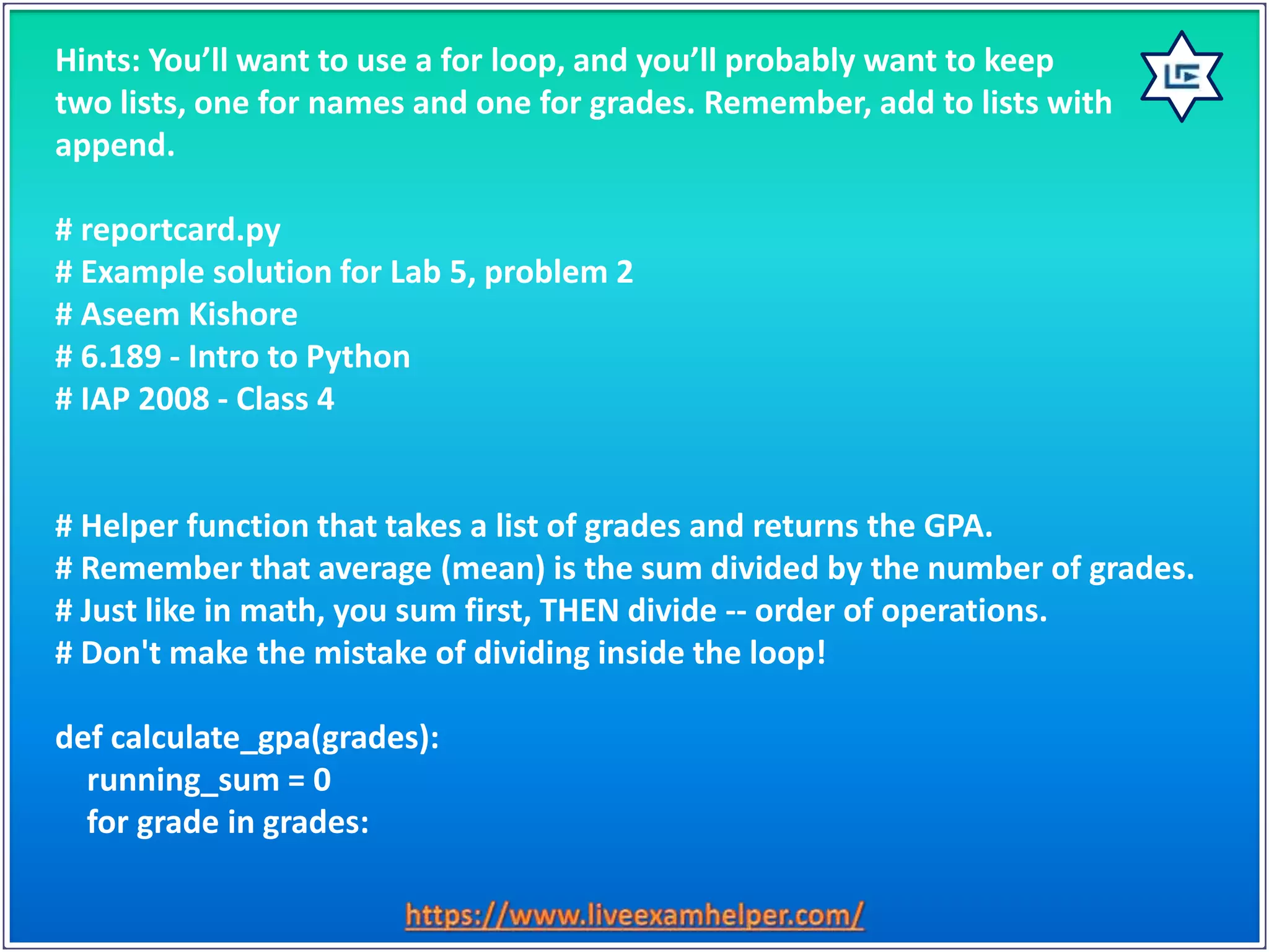 Hints: You’ll want to use a for loop, and you’ll probably want to keep
two lists, one for names and one for grades. Remember, add to lists with
append.
# reportcard.py
# Example solution for Lab 5, problem 2
# Aseem Kishore
# 6.189 - Intro to Python
# IAP 2008 - Class 4
# Helper function that takes a list of grades and returns the GPA.
# Remember that average (mean) is the sum divided by the number of grades.
# Just like in math, you sum first, THEN divide -- order of operations.
# Don't make the mistake of dividing inside the loop!
def calculate_gpa(grades):
running_sum = 0
for grade in grades:
 