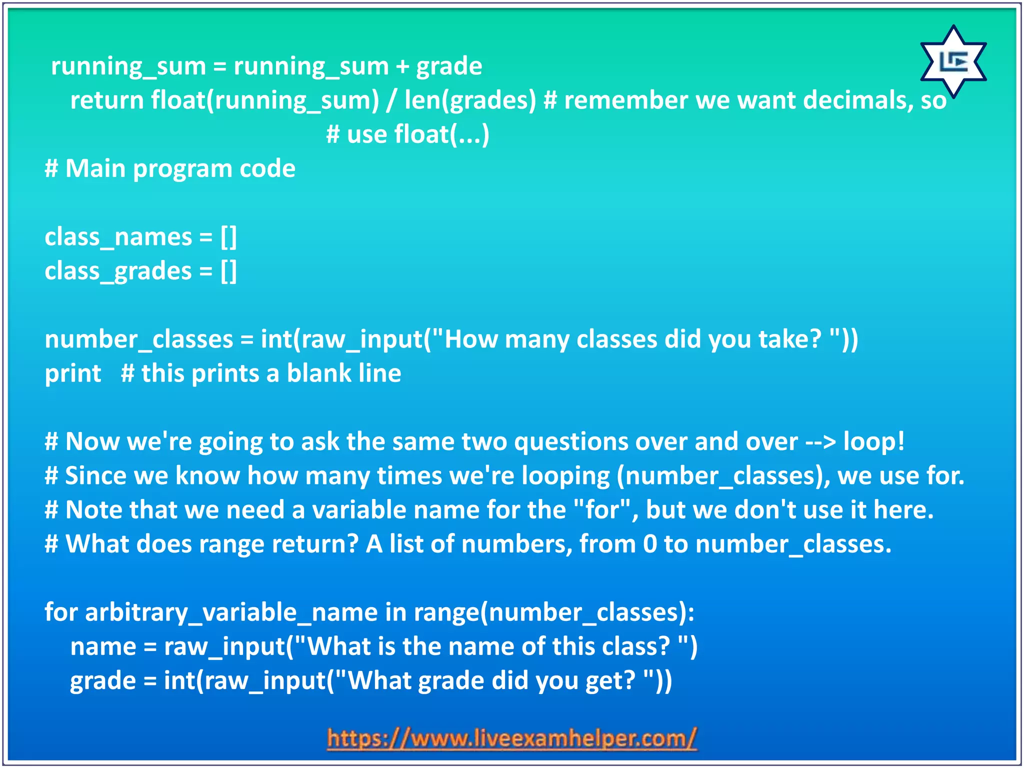 running_sum = running_sum + grade
return float(running_sum) / len(grades) # remember we want decimals, so
# use float(...)
# Main program code
class_names = []
class_grades = []
number_classes = int(raw_input("How many classes did you take? "))
print # this prints a blank line
# Now we're going to ask the same two questions over and over --> loop!
# Since we know how many times we're looping (number_classes), we use for.
# Note that we need a variable name for the "for", but we don't use it here.
# What does range return? A list of numbers, from 0 to number_classes.
for arbitrary_variable_name in range(number_classes):
name = raw_input("What is the name of this class? ")
grade = int(raw_input("What grade did you get? "))
 