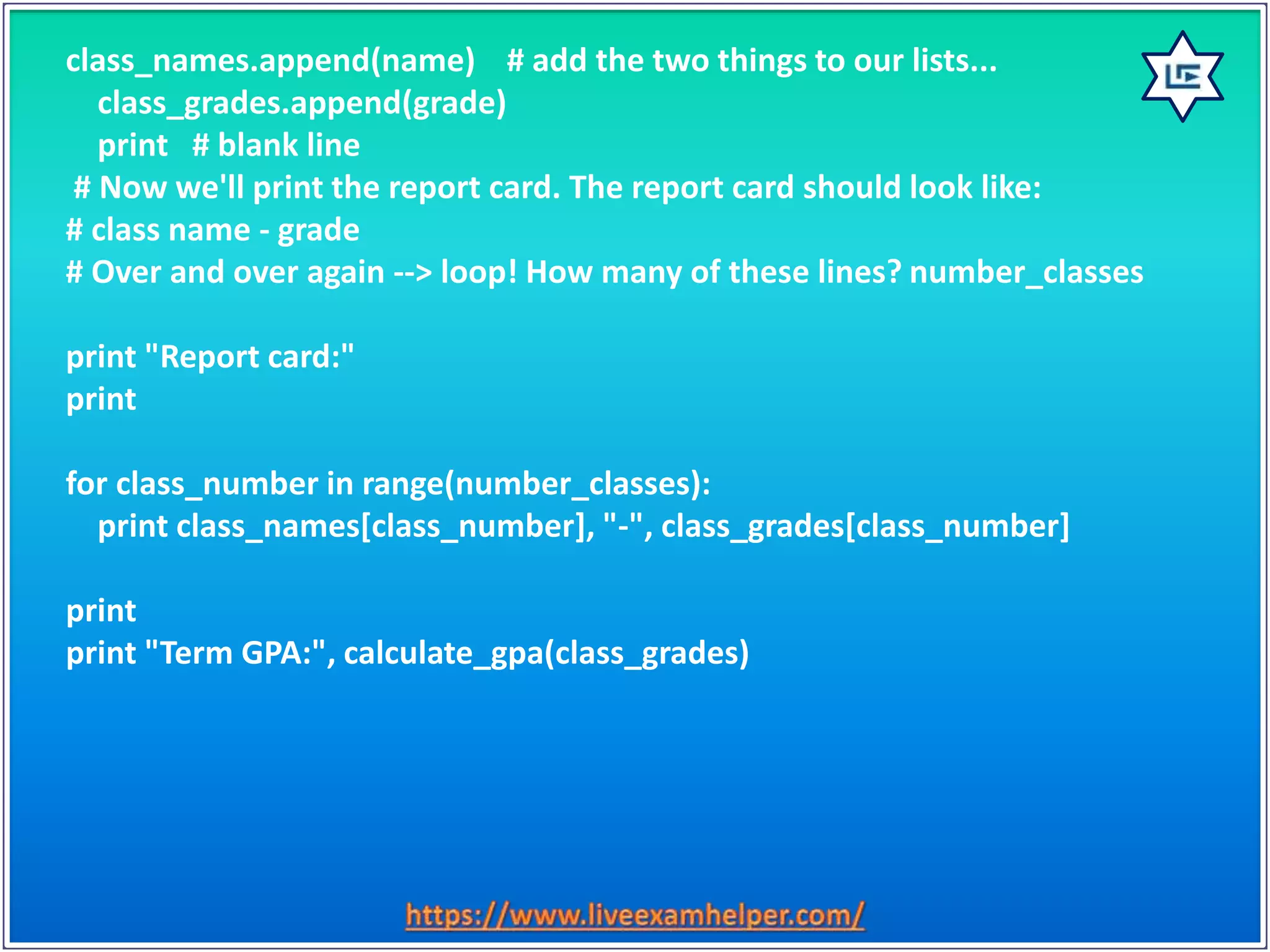 class_names.append(name) # add the two things to our lists...
class_grades.append(grade)
print # blank line
# Now we'll print the report card. The report card should look like:
# class name - grade
# Over and over again --> loop! How many of these lines? number_classes
print "Report card:"
print
for class_number in range(number_classes):
print class_names[class_number], "-", class_grades[class_number]
print
print "Term GPA:", calculate_gpa(class_grades)
 