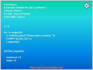 # sorting.py
# Example solution for Lab 5, problem 1
# Aseem Kishore
# 6.189 - Intro to Python
# IAP 2008 - Class 4
L = []
for i in range(10):
a = int(raw_input("Please enter a number. "))
# DON'T do this: L[i] = a
L.append(a)
def find_largest(L):
maximum = 0
index = 0
 