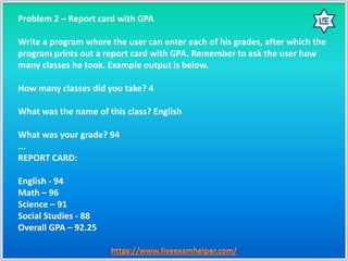 Problem 2 – Report card with GPA
Write a program where the user can enter each of his grades, after which the
program prints out a report card with GPA. Remember to ask the user how
many classes he took. Example output is below.
How many classes did you take? 4
What was the name of this class? English
What was your grade? 94
...
REPORT CARD:
English - 94
Math – 96
Science – 91
Social Studies - 88
Overall GPA – 92.25
 
