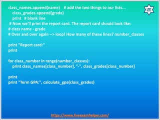 class_names.append(name) # add the two things to our lists...
class_grades.append(grade)
print # blank line
# Now we'll print the report card. The report card should look like:
# class name - grade
# Over and over again --> loop! How many of these lines? number_classes
print "Report card:"
print
for class_number in range(number_classes):
print class_names[class_number], "-", class_grades[class_number]
print
print "Term GPA:", calculate_gpa(class_grades)
 