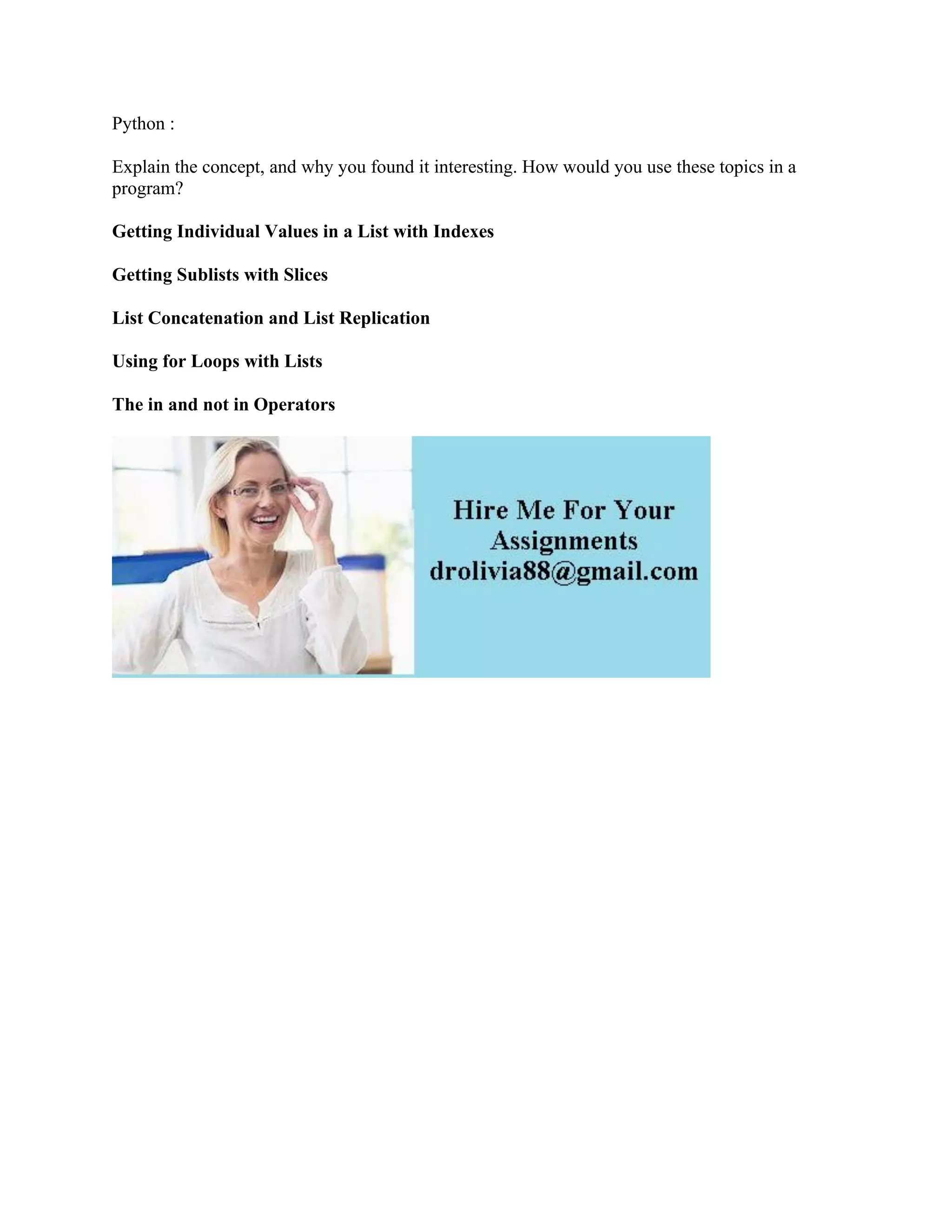 Python :
Explain the concept, and why you found it interesting. How would you use these topics in a
program?
Getting Individual Values in a List with Indexes
Getting Sublists with Slices
List Concatenation and List Replication
Using for Loops with Lists
The in and not in Operators