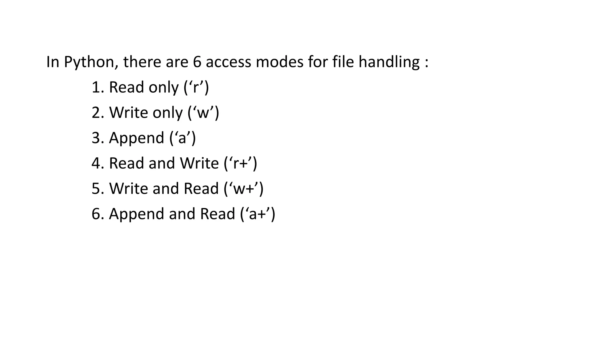 In Python, there are 6 access modes for file handling :
1. Read only (‘r’)
2. Write only (‘w’)
3. Append (‘a’)
4. Read and Write (‘r+’)
5. Write and Read (‘w+’)
6. Append and Read (‘a+’)
 
