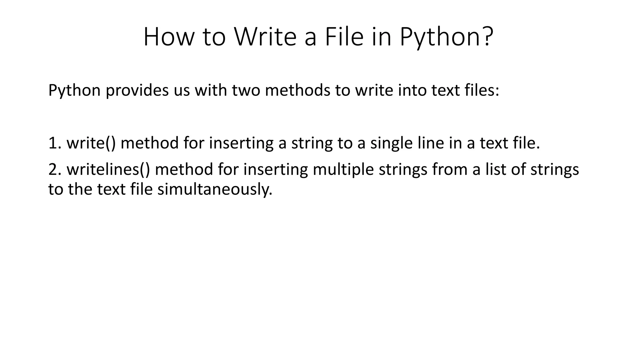 How to Write a File in Python?
Python provides us with two methods to write into text files:
1. write() method for inserting a string to a single line in a text file.
2. writelines() method for inserting multiple strings from a list of strings
to the text file simultaneously.
 