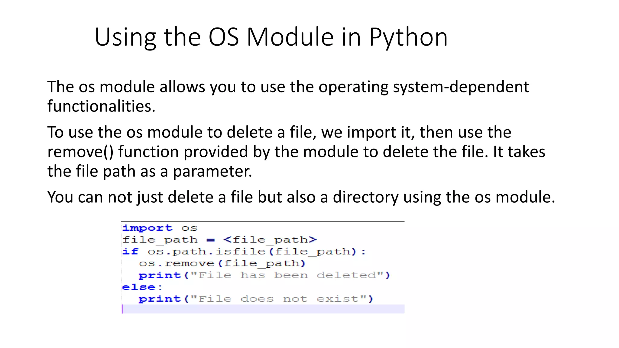 Using the OS Module in Python
The os module allows you to use the operating system-dependent
functionalities.
To use the os module to delete a file, we import it, then use the
remove() function provided by the module to delete the file. It takes
the file path as a parameter.
You can not just delete a file but also a directory using the os module.
 