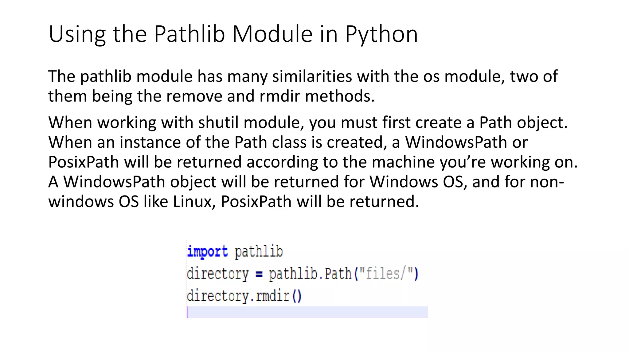 Using the Pathlib Module in Python
The pathlib module has many similarities with the os module, two of
them being the remove and rmdir methods.
When working with shutil module, you must first create a Path object.
When an instance of the Path class is created, a WindowsPath or
PosixPath will be returned according to the machine you’re working on.
A WindowsPath object will be returned for Windows OS, and for non-
windows OS like Linux, PosixPath will be returned.
 