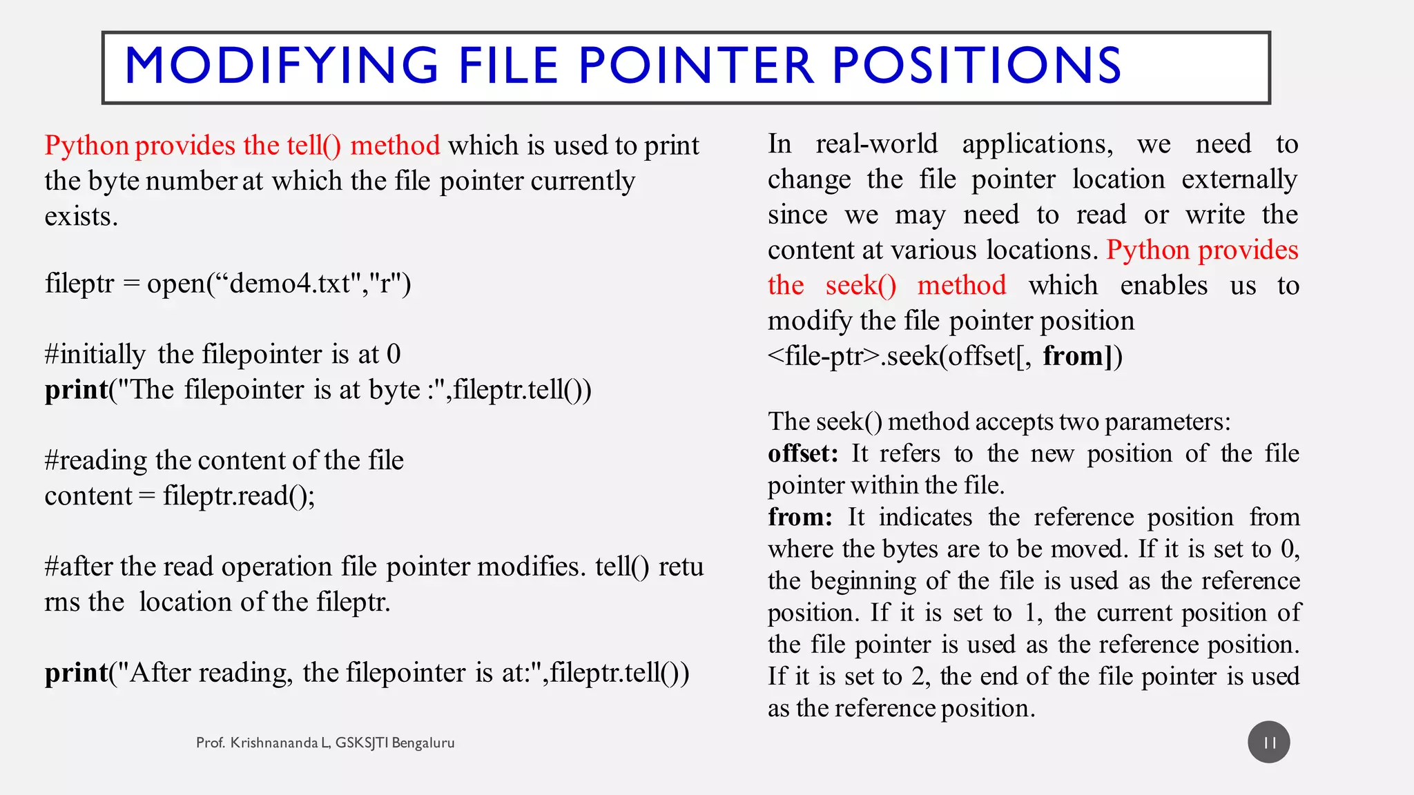 11
MODIFYING FILE POINTER POSITIONS
Python provides the tell() method which is used to print
the byte numberat which the file pointer currently
exists.
fileptr = open(“demo4.txt","r")
#initially the filepointer is at 0
print("The filepointer is at byte :",fileptr.tell())
#reading the content of the file
content = fileptr.read();
#after the read operation file pointer modifies. tell() retu
rns the location of the fileptr.
print("After reading, the filepointer is at:",fileptr.tell())
In real-world applications, we need to
change the file pointer location externally
since we may need to read or write the
content at various locations. Python provides
the seek() method which enables us to
modify the file pointer position
<file-ptr>.seek(offset[, from])
The seek() method accepts two parameters:
offset: It refers to the new position of the file
pointer within the file.
from: It indicates the reference position from
where the bytes are to be moved. If it is set to 0,
the beginning of the file is used as the reference
position. If it is set to 1, the current position of
the file pointer is used as the reference position.
If it is set to 2, the end of the file pointer is used
as the reference position.
 
