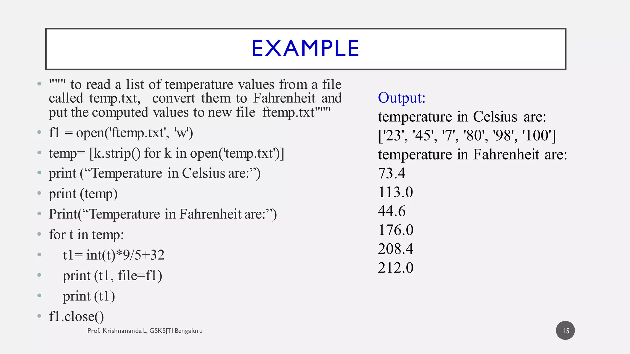 EXAMPLE
• """ to read a list of temperature values from a file
called temp.txt, convert them to Fahrenheit and
put the computed values to new file ftemp.txt"""
• f1 = open('ftemp.txt', 'w')
• temp= [k.strip() for k in open('temp.txt')]
• print (“Temperature in Celsius are:”)
• print (temp)
• Print(“Temperature in Fahrenheit are:”)
• for t in temp:
• t1= int(t)*9/5+32
• print (t1, file=f1)
• print (t1)
• f1.close()
Output:
temperature in Celsius are:
['23', '45', '7', '80', '98', '100']
temperature in Fahrenheit are:
73.4
113.0
44.6
176.0
208.4
212.0
15
 