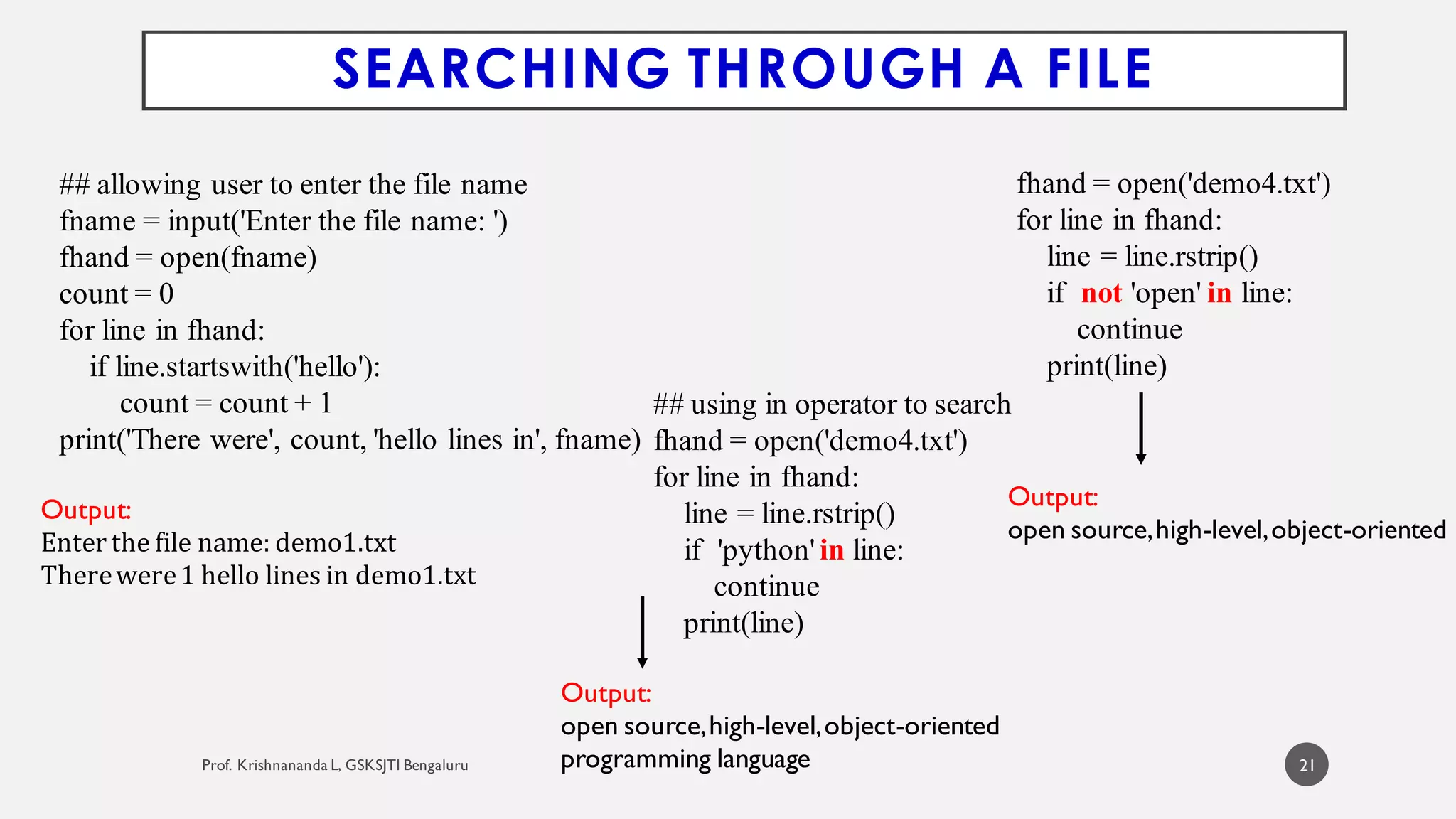21
## allowing user to enter the file name
fname = input('Enter the file name: ')
fhand = open(fname)
count = 0
for line in fhand:
if line.startswith('hello'):
count = count + 1
print('There were', count, 'hello lines in', fname)
SEARCHING THROUGH A FILE
Output:
Enter the file name: demo1.txt
Therewere1 hello lines in demo1.txt
Output:
open source,high-level,object-oriented
programming language
Output:
open source,high-level,object-oriented
## using in operator to search
fhand = open('demo4.txt')
for line in fhand:
line = line.rstrip()
if 'python'in line:
continue
print(line)
fhand = open('demo4.txt')
for line in fhand:
line = line.rstrip()
if not 'open' in line:
continue
print(line)
 