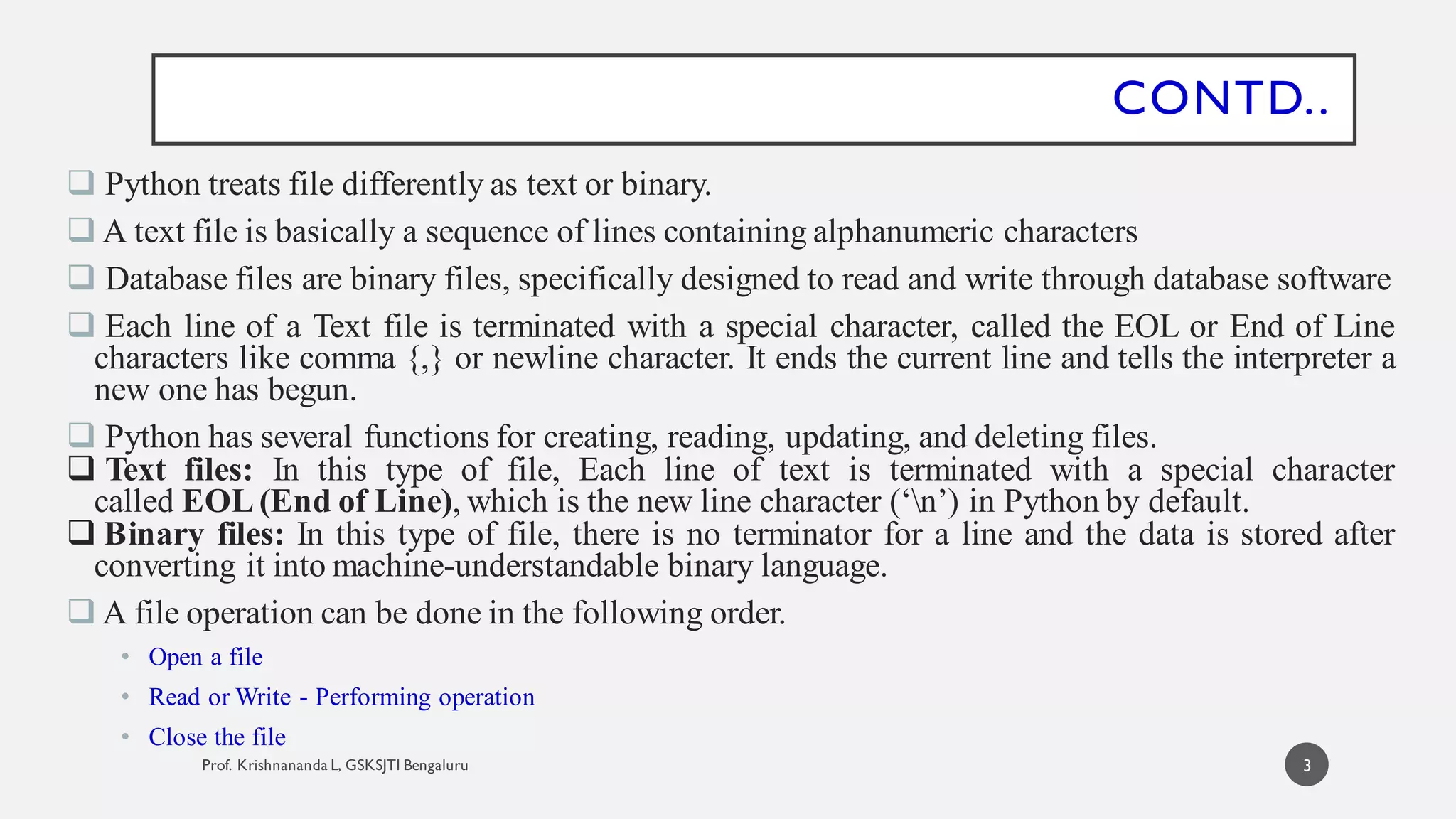 CONTD..
 Python treats file differently as text or binary.
 A text file is basically a sequence of lines containing alphanumeric characters
 Database files are binary files, specifically designed to read and write through database software
 Each line of a Text file is terminated with a special character, called the EOL or End of Line
characters like comma {,} or newline character. It ends the current line and tells the interpreter a
new one has begun.
 Python has several functions for creating, reading, updating, and deleting files.
 Text files: In this type of file, Each line of text is terminated with a special character
called EOL (End of Line), which is the new line character (‘n’) in Python by default.
 Binary files: In this type of file, there is no terminator for a line and the data is stored after
converting it into machine-understandable binary language.
 A file operation can be done in the following order.
• Open a file
• Read or Write - Performing operation
• Close the file
3
 