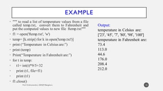 EXAMPLE
• """ to read a list of temperature values from a file
called temp.txt, convert them to Fahrenheit and
put the computed values to new file ftemp.txt"""
• f1 = open('ftemp.txt', 'w')
• temp= [k.strip() for k in open('temp.txt')]
• print (“Temperature in Celsius are:”)
• print (temp)
• Print(“Temperature in Fahrenheit are:”)
• for t in temp:
• t1= int(t)*9/5+32
• print (t1, file=f1)
• print (t1)
• f1.close()
Output:
temperature in Celsius are:
['23', '45', '7', '80', '98', '100']
temperature in Fahrenheit are:
73.4
113.0
44.6
176.0
208.4
212.0
15
 