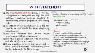 WITH STATEMENT
 The with statement in Python is used for resource
management and exception handling. The with
statement simplifies exception handling by
encapsulating common preparation and cleanup
tasks.
 In addition, it will automatically close the file.
there is no need to call file.close() when using
with statement.
 The with statement itself ensures proper
acquisitionand release of resources.
It is when a pair of statements is to be executed
with a block of code in between.
If any exception occurs in the nested block of
code, then with statement automatically closes
the file. It doesn't let the file to corrupt. 18
Syntax:
with open(<file name>, <access mode>) as <file-pointer>:
#statement suite
with open("demo2.txt",'r') as f:
content = f.read();
print(content)
Output:
Python is a high-level,object oriented,
interpreted programminglanguage that
supportsmany domains of applications likeAI,
data science,business analyticsetc
Python is a cross-platform,open source language
that supportsmany hardware architectures
like Raspbery Pi
 