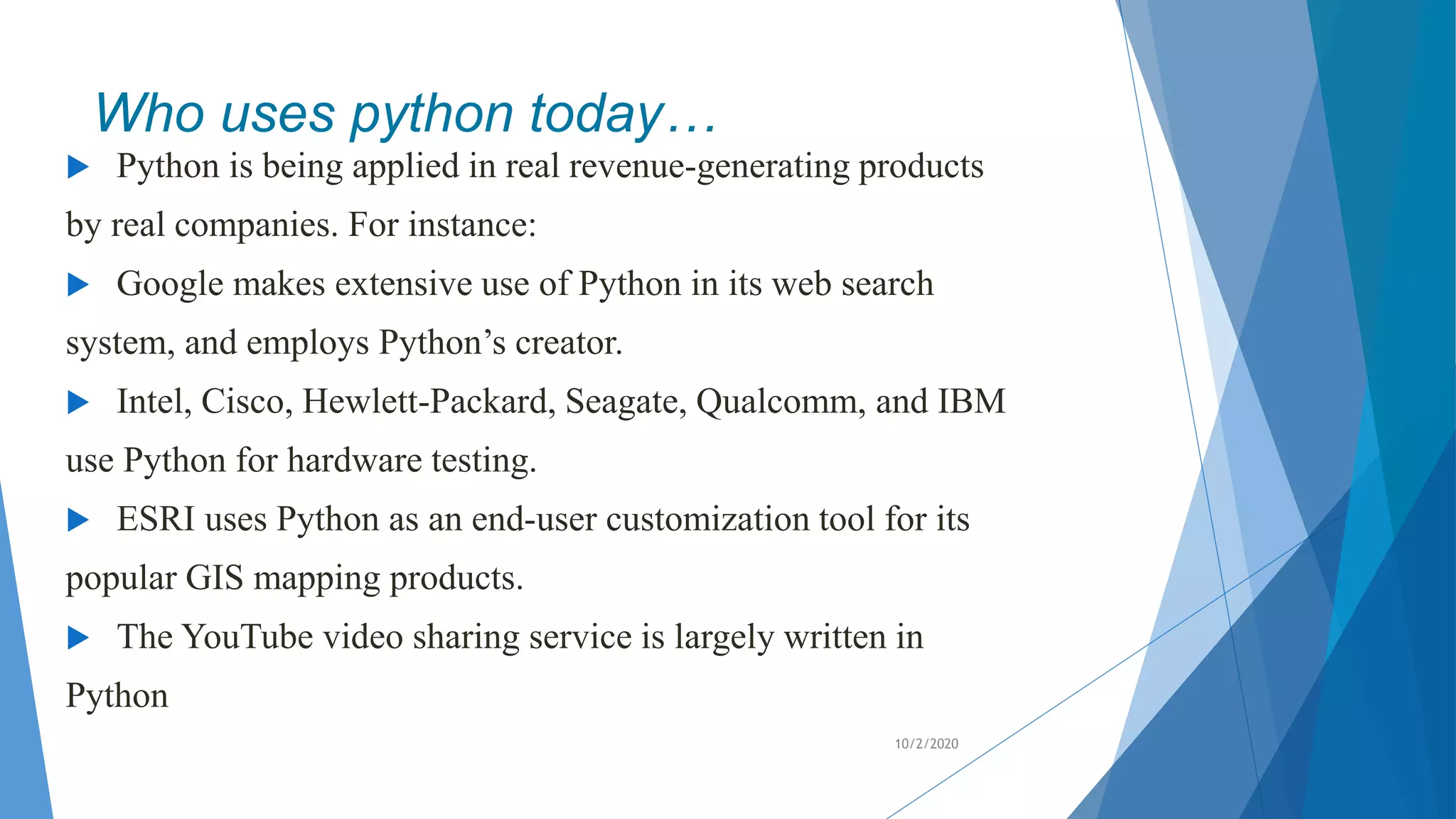 Who uses python today…
 Python is being applied in real revenue-generating products
by real companies. For instance:
 Google makes extensive use of Python in its web search
system, and employs Python’s creator.
 Intel, Cisco, Hewlett-Packard, Seagate, Qualcomm, and IBM
use Python for hardware testing.
 ESRI uses Python as an end-user customization tool for its
popular GIS mapping products.
 The YouTube video sharing service is largely written in
Python
10/2/2020
 