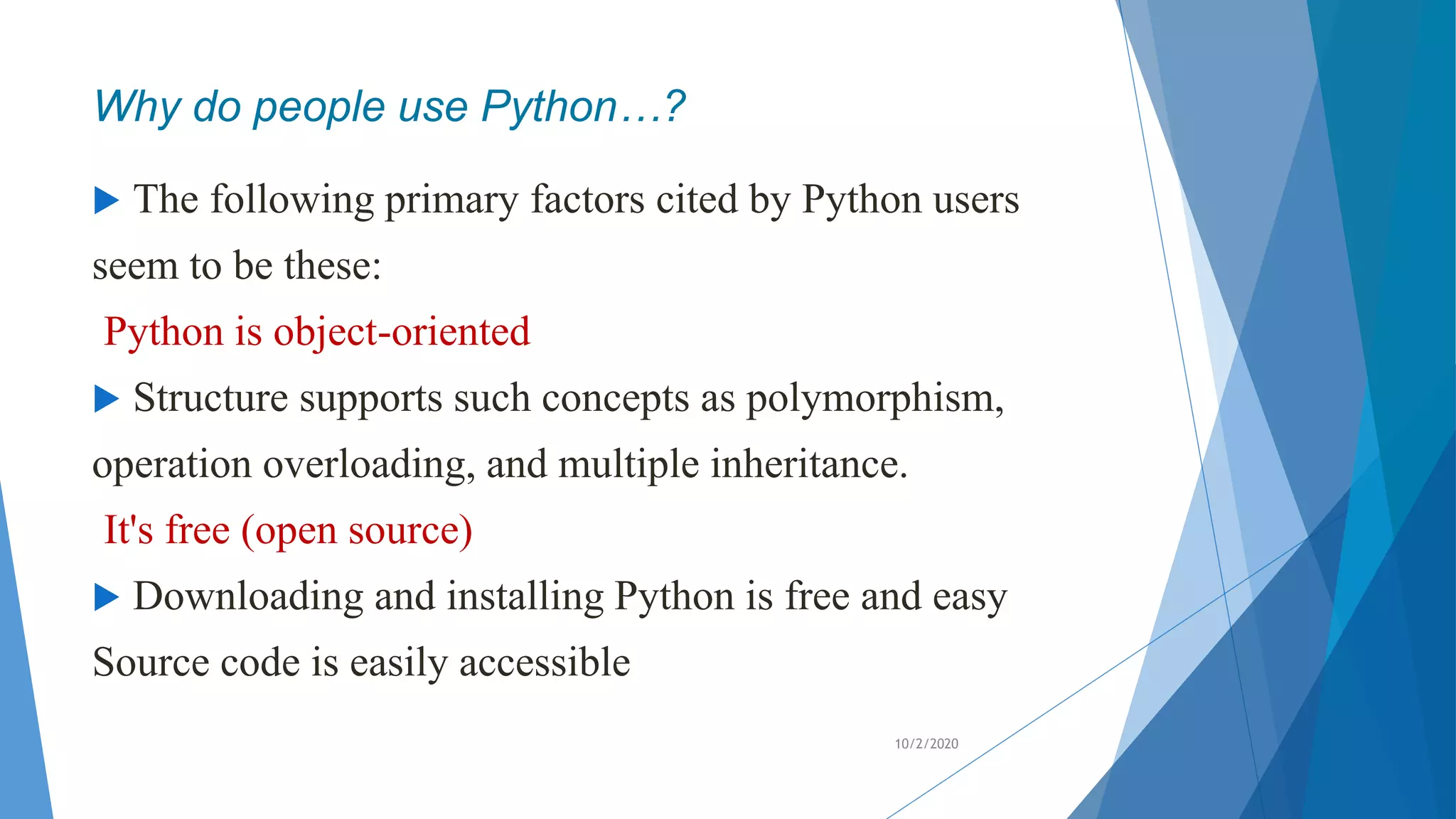 Why do people use Python…?
 The following primary factors cited by Python users
seem to be these:
Python is object-oriented
 Structure supports such concepts as polymorphism,
operation overloading, and multiple inheritance.
It's free (open source)
 Downloading and installing Python is free and easy
Source code is easily accessible
10/2/2020
 