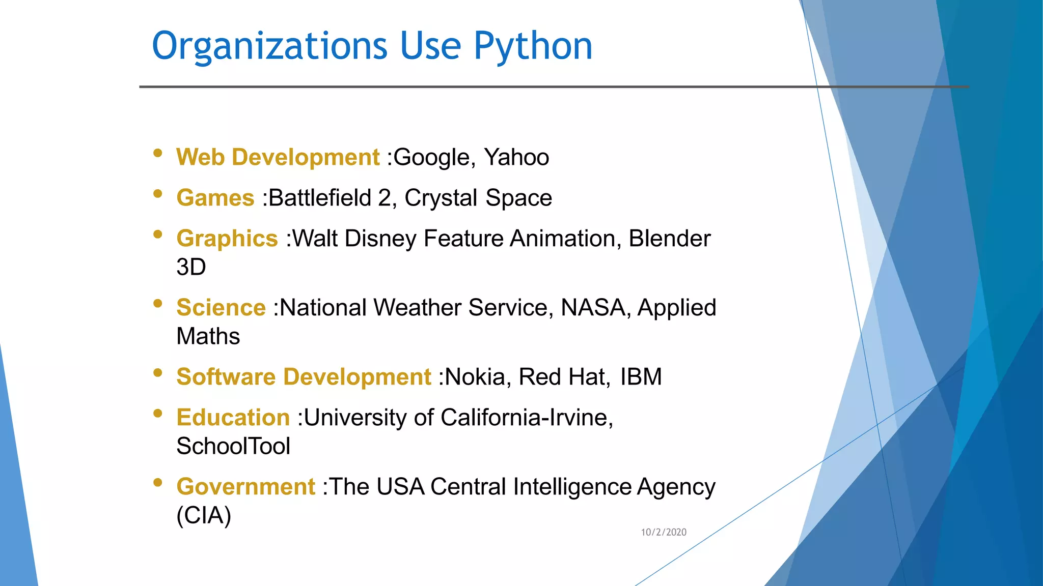 Organizations Use Python
10/2/2020
• Web Development :Google, Yahoo
• Games :Battlefield 2, Crystal Space
• Graphics :Walt Disney Feature Animation, Blender
3D
• Science :National Weather Service, NASA, Applied
Maths
• Software Development :Nokia, Red Hat, IBM
• Education :University of California-Irvine,
SchoolTool
• Government :The USA Central Intelligence Agency
(CIA)
 