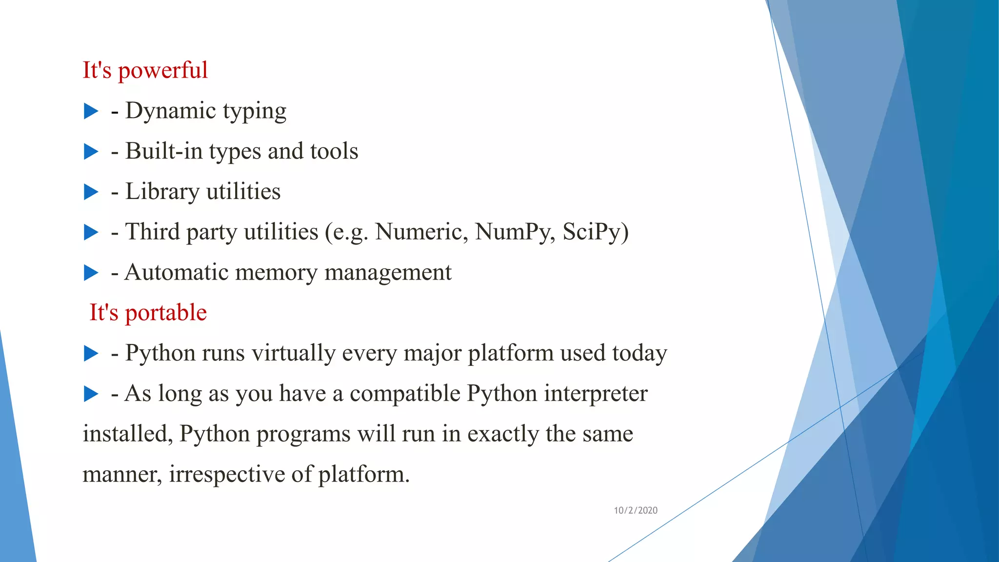 It's powerful
 - Dynamic typing
 - Built-in types and tools
 - Library utilities
 - Third party utilities (e.g. Numeric, NumPy, SciPy)
 - Automatic memory management
It's portable
 - Python runs virtually every major platform used today
 - As long as you have a compatible Python interpreter
installed, Python programs will run in exactly the same
manner, irrespective of platform.
10/2/2020
 