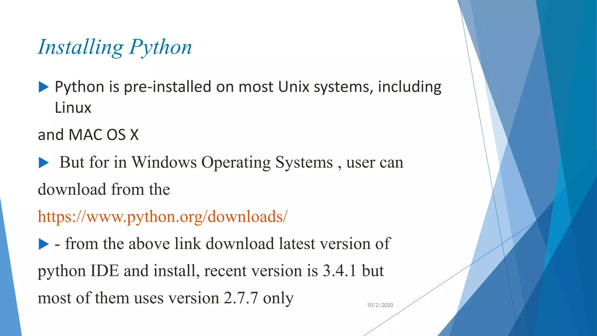 Installing Python
 Python is pre-installed on most Unix systems, including
Linux
and MAC OS X
 But for in Windows Operating Systems , user can
download from the
https://www.python.org/downloads/
 - from the above link download latest version of
python IDE and install, recent version is 3.4.1 but
most of them uses version 2.7.7 only 10/2/2020
 
