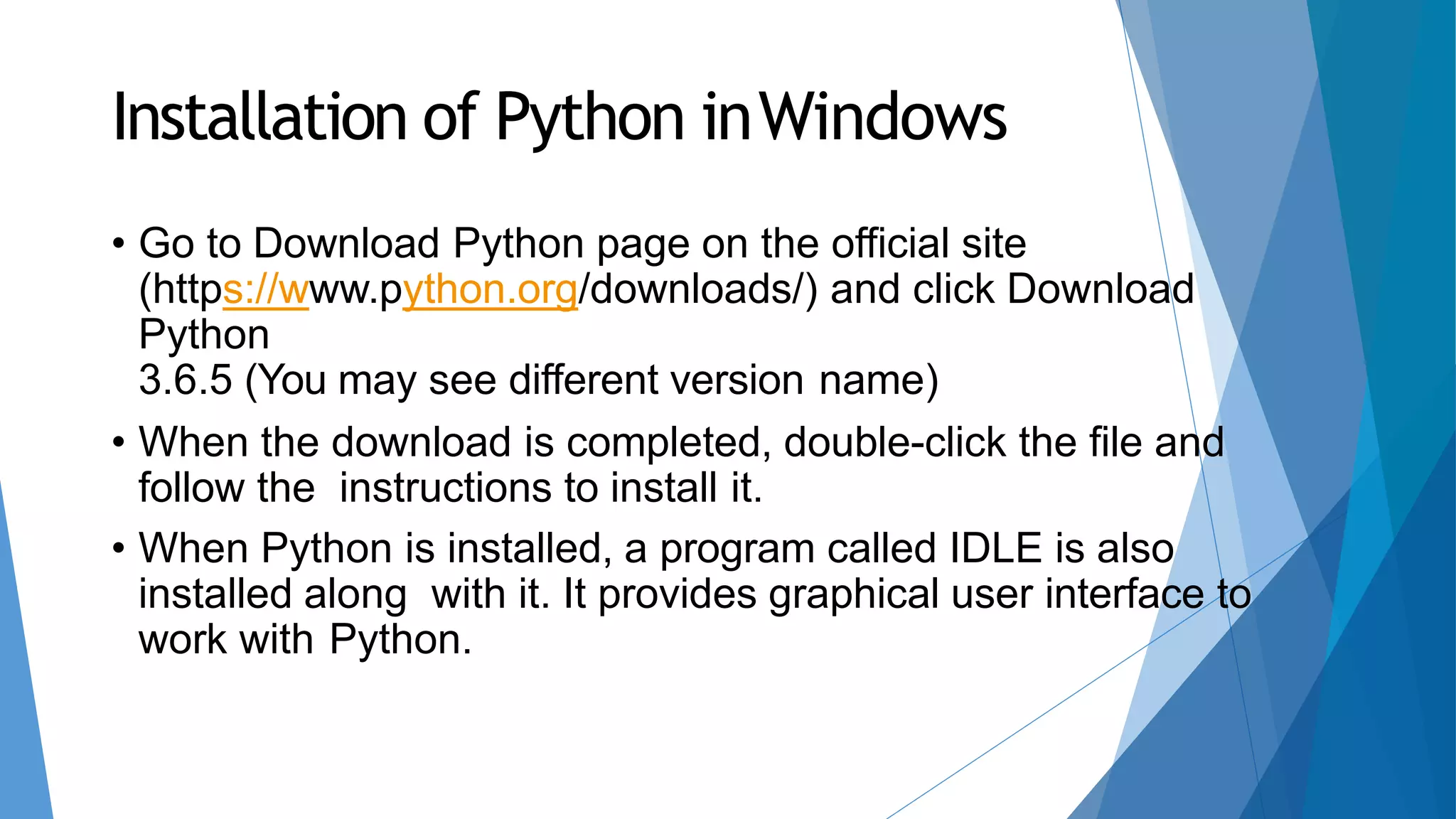 Installation of Python inWindows
• Go to Download Python page on the official site
(https://www.python.org/downloads/) and click Download
Python
3.6.5 (You may see different version name)
• When the download is completed, double-click the file and
follow the instructions to install it.
• When Python is installed, a program called IDLE is also
installed along with it. It provides graphical user interface to
work with Python.
 