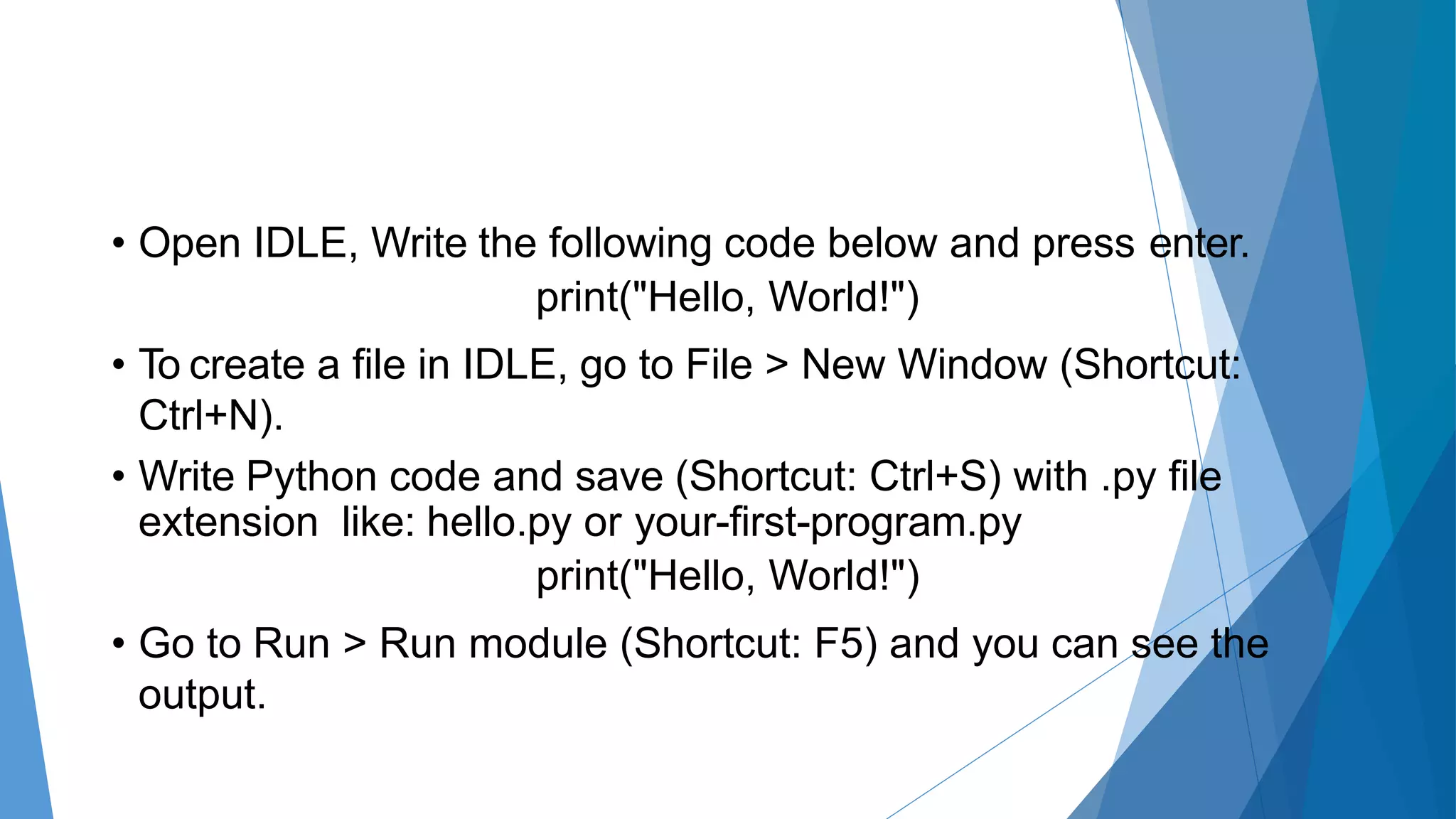 • Open IDLE, Write the following code below and press enter.
print("Hello, World!")
• To create a file in IDLE, go to File > New Window (Shortcut:
Ctrl+N).
• Write Python code and save (Shortcut: Ctrl+S) with .py file
extension like: hello.py or your-first-program.py
print("Hello, World!")
• Go to Run > Run module (Shortcut: F5) and you can see the
output.
 