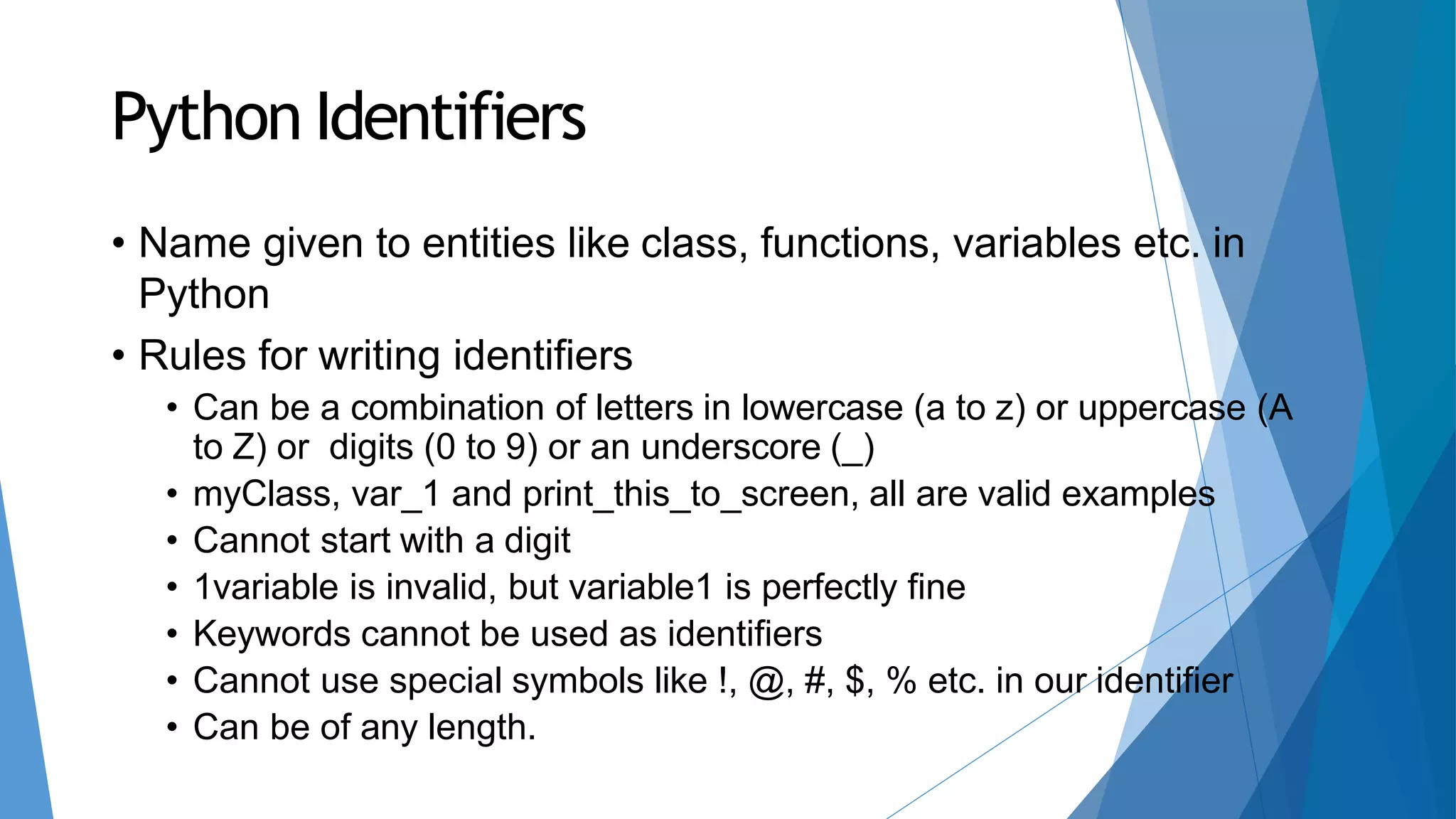 Python Identifiers
• Name given to entities like class, functions, variables etc. in
Python
• Rules for writing identifiers
• Can be a combination of letters in lowercase (a to z) or uppercase (A
to Z) or digits (0 to 9) or an underscore (_)
• myClass, var_1 and print_this_to_screen, all are valid examples
• Cannot start with a digit
• 1variable is invalid, but variable1 is perfectly fine
• Keywords cannot be used as identifiers
• Cannot use special symbols like !, @, #, $, % etc. in our identifier
• Can be of any length.
 
