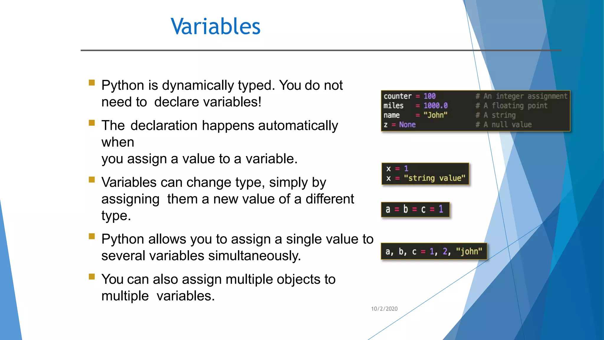 Variables
10/2/2020
 Python is dynamically typed. You do not
need to declare variables!
 The declaration happens automatically
when
you assign a value to a variable.
 Variables can change type, simply by
assigning them a new value of a different
type.
 Python allows you to assign a single value to
several variables simultaneously.
 You can also assign multiple objects to
multiple variables.
 