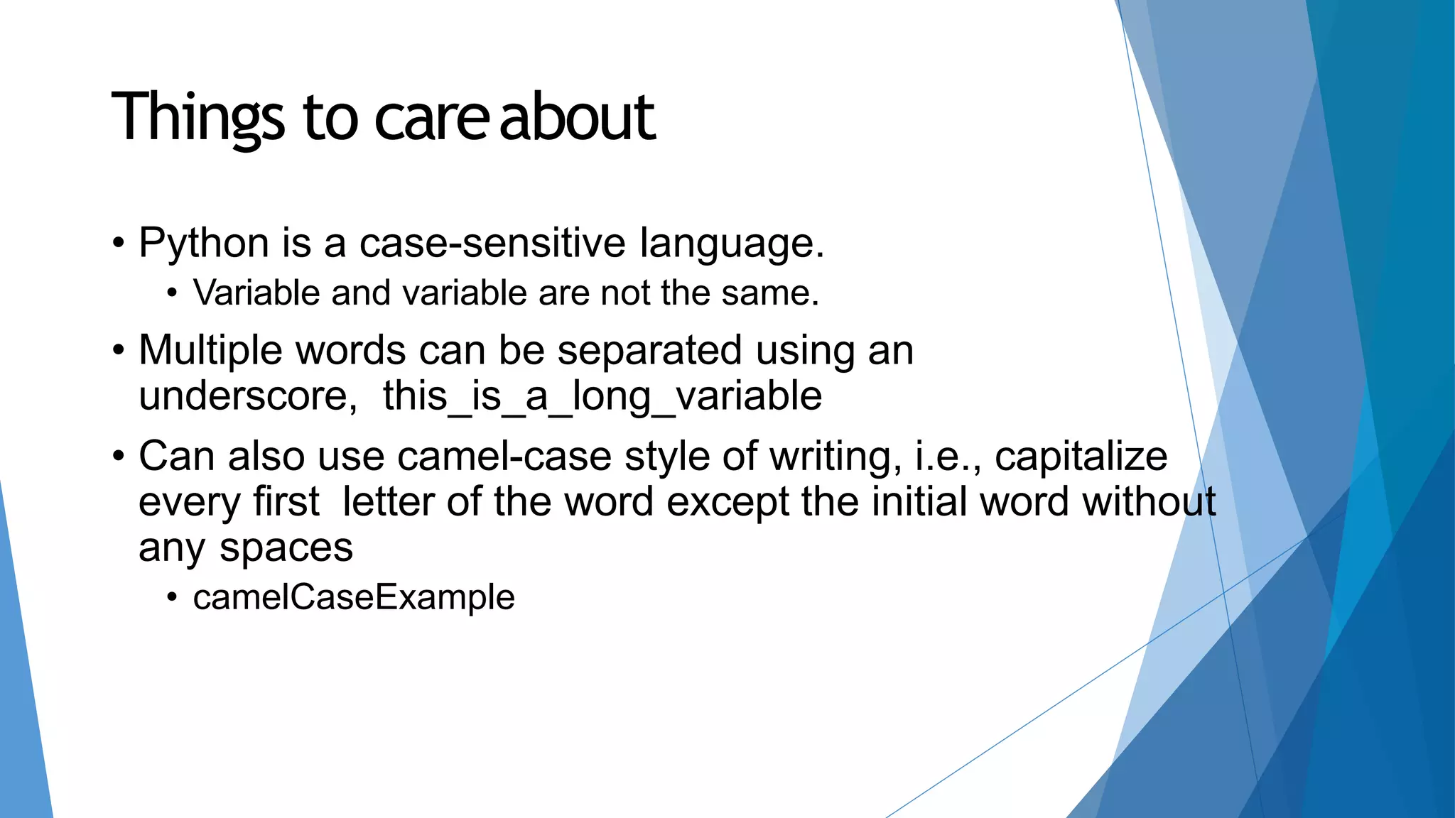 Things to careabout
• Python is a case-sensitive language.
• Variable and variable are not the same.
• Multiple words can be separated using an
underscore, this_is_a_long_variable
• Can also use camel-case style of writing, i.e., capitalize
every first letter of the word except the initial word without
any spaces
• camelCaseExample
 