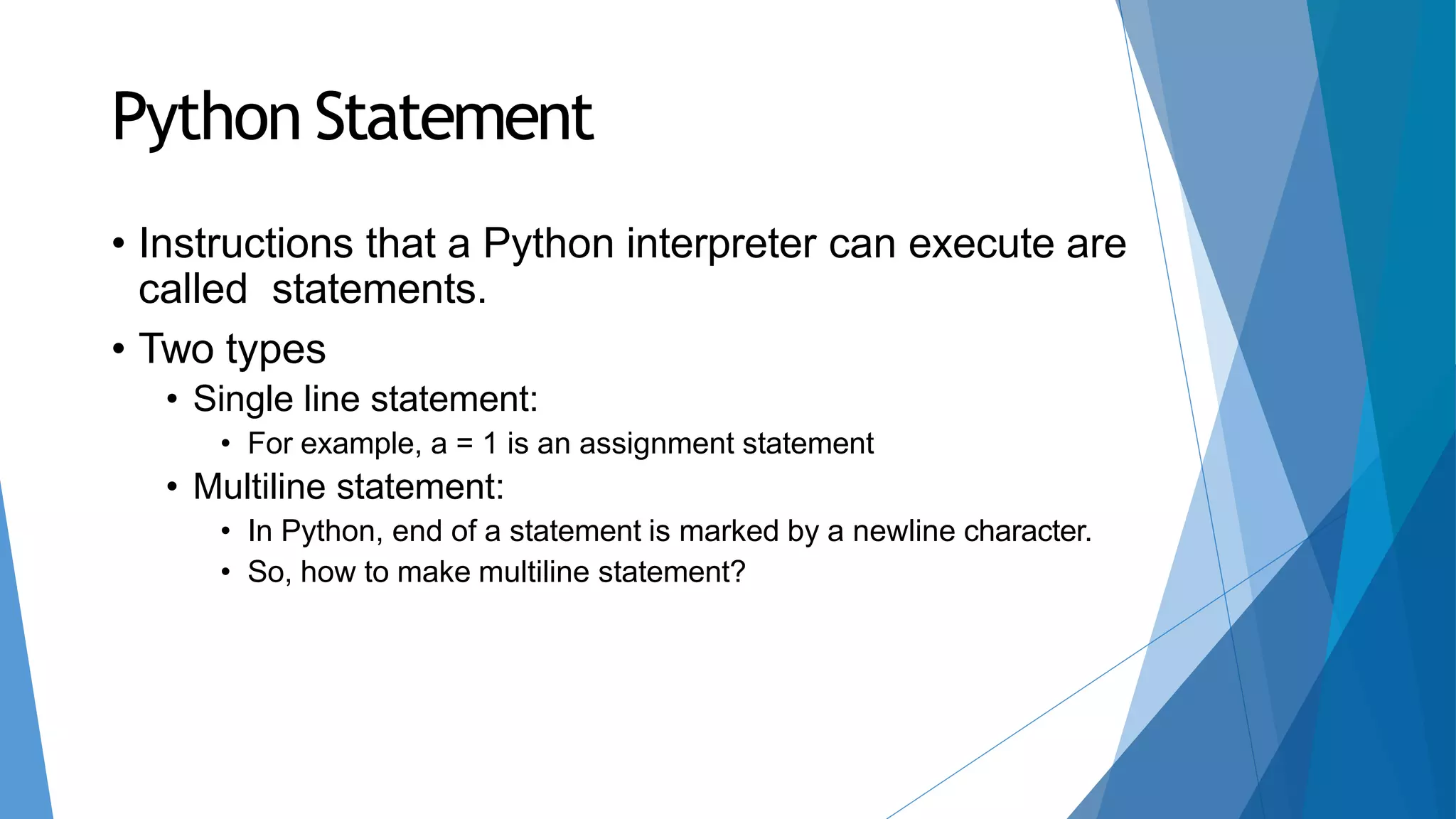 Python Statement
• Instructions that a Python interpreter can execute are
called statements.
• Two types
• Single line statement:
• For example, a = 1 is an assignment statement
• Multiline statement:
• In Python, end of a statement is marked by a newline character.
• So, how to make multiline statement?
 