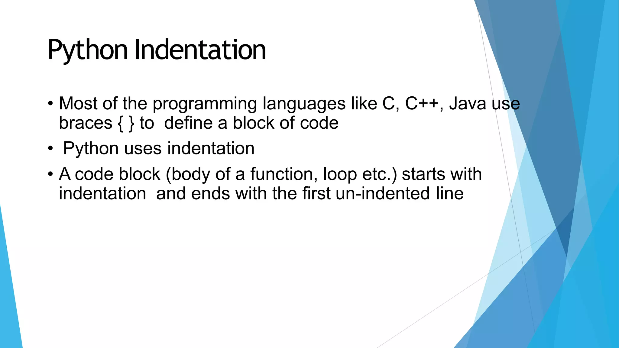 Python Indentation
• Most of the programming languages like C, C++, Java use
braces { } to define a block of code
• Python uses indentation
• A code block (body of a function, loop etc.) starts with
indentation and ends with the first un-indented line
 