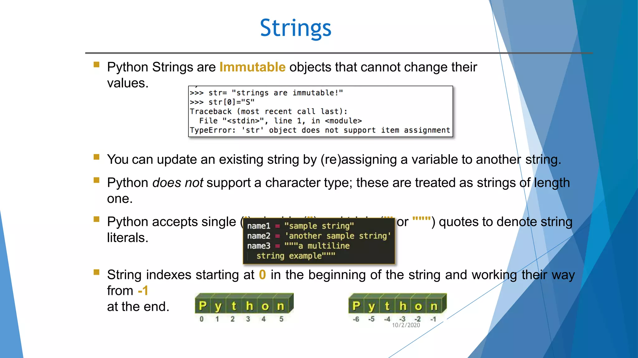 Strings
10/2/2020
 Python Strings are Immutable objects that cannot change their
values.
 You can update an existing string by (re)assigning a variable to another string.
 Python does not support a character type; these are treated as strings of length
one.
 Python accepts single ('), double (") and triple (''' or """) quotes to denote string
literals.
 String indexes starting at 0 in the beginning of the string and working their way
from -1
at the end.
 