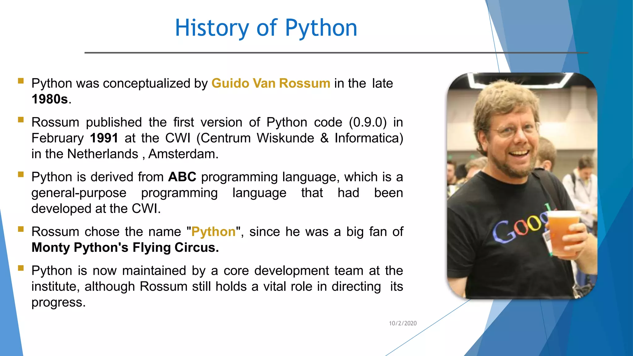 History of Python
10/2/2020
 Python was conceptualized by Guido Van Rossum in the late
1980s.
 Rossum published the first version of Python code (0.9.0) in
February 1991 at the CWI (Centrum Wiskunde & Informatica)
in the Netherlands , Amsterdam.
 Python is derived from ABC programming language, which is a
general-purpose programming language that had been
developed at the CWI.
 Rossum chose the name "Python", since he was a big fan of
Monty Python's Flying Circus.
 Python is now maintained by a core development team at the
institute, although Rossum still holds a vital role in directing its
progress.
 