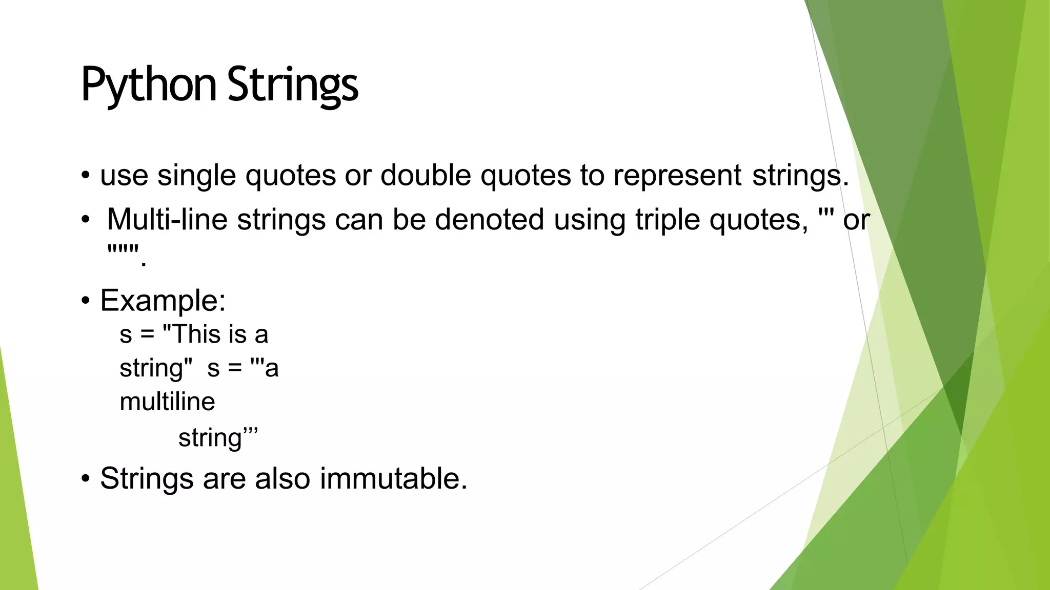 Python Strings
• use single quotes or double quotes to represent strings.
• Multi-line strings can be denoted using triple quotes, ''' or
""".
• Example:
s = "This is a
string" s = '''a
multiline
string’’’
• Strings are also immutable.
 