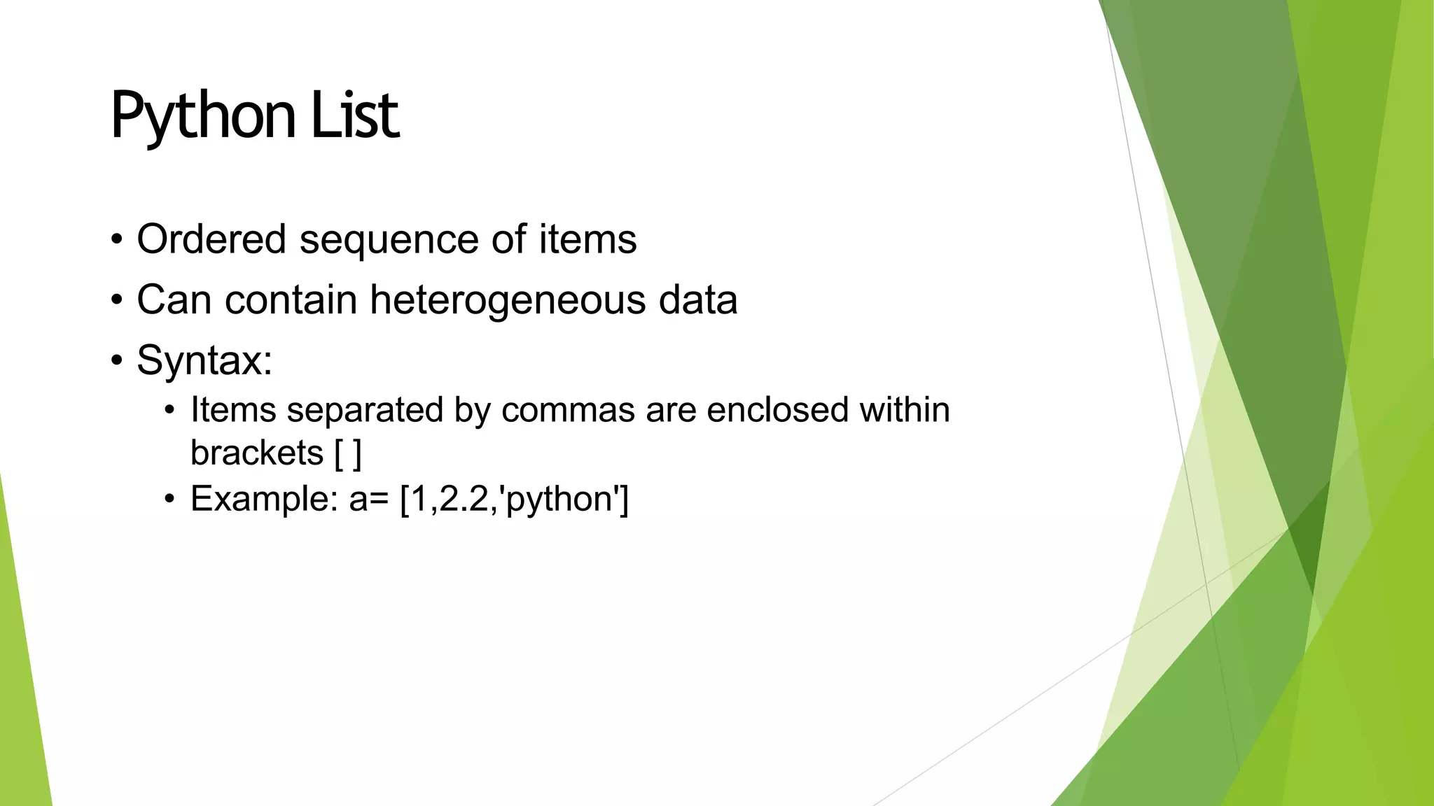 Python List
• Ordered sequence of items
• Can contain heterogeneous data
• Syntax:
• Items separated by commas are enclosed within
brackets [ ]
• Example: a= [1,2.2,'python']
 