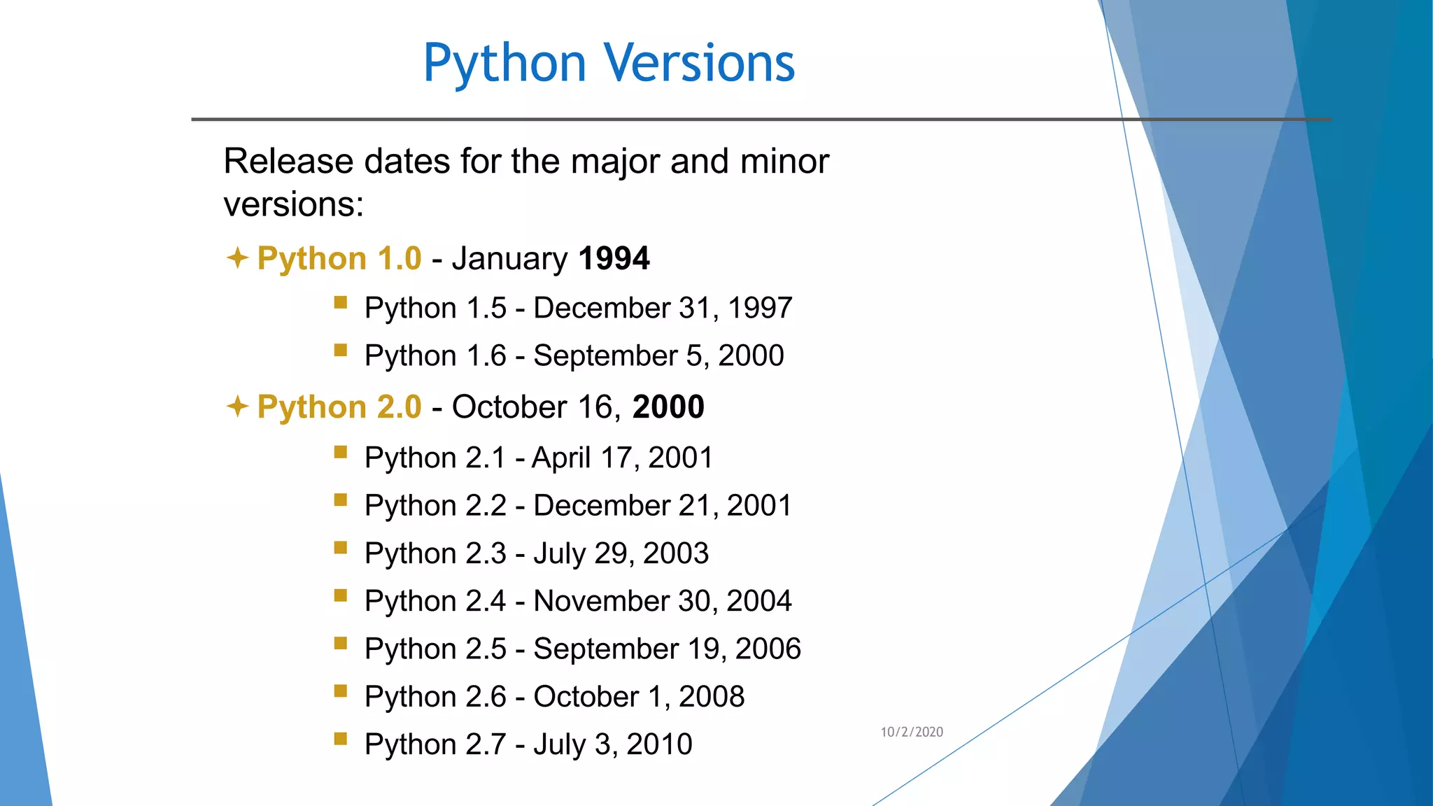 Python Versions
10/2/2020
Release dates for the major and minor
versions:
Python 1.0 - January 1994
 Python 1.5 - December 31, 1997
 Python 1.6 - September 5, 2000
Python 2.0 - October 16, 2000
 Python 2.1 - April 17, 2001
 Python 2.2 - December 21, 2001
 Python 2.3 - July 29, 2003
 Python 2.4 - November 30, 2004
 Python 2.5 - September 19, 2006
 Python 2.6 - October 1, 2008
 Python 2.7 - July 3, 2010
 