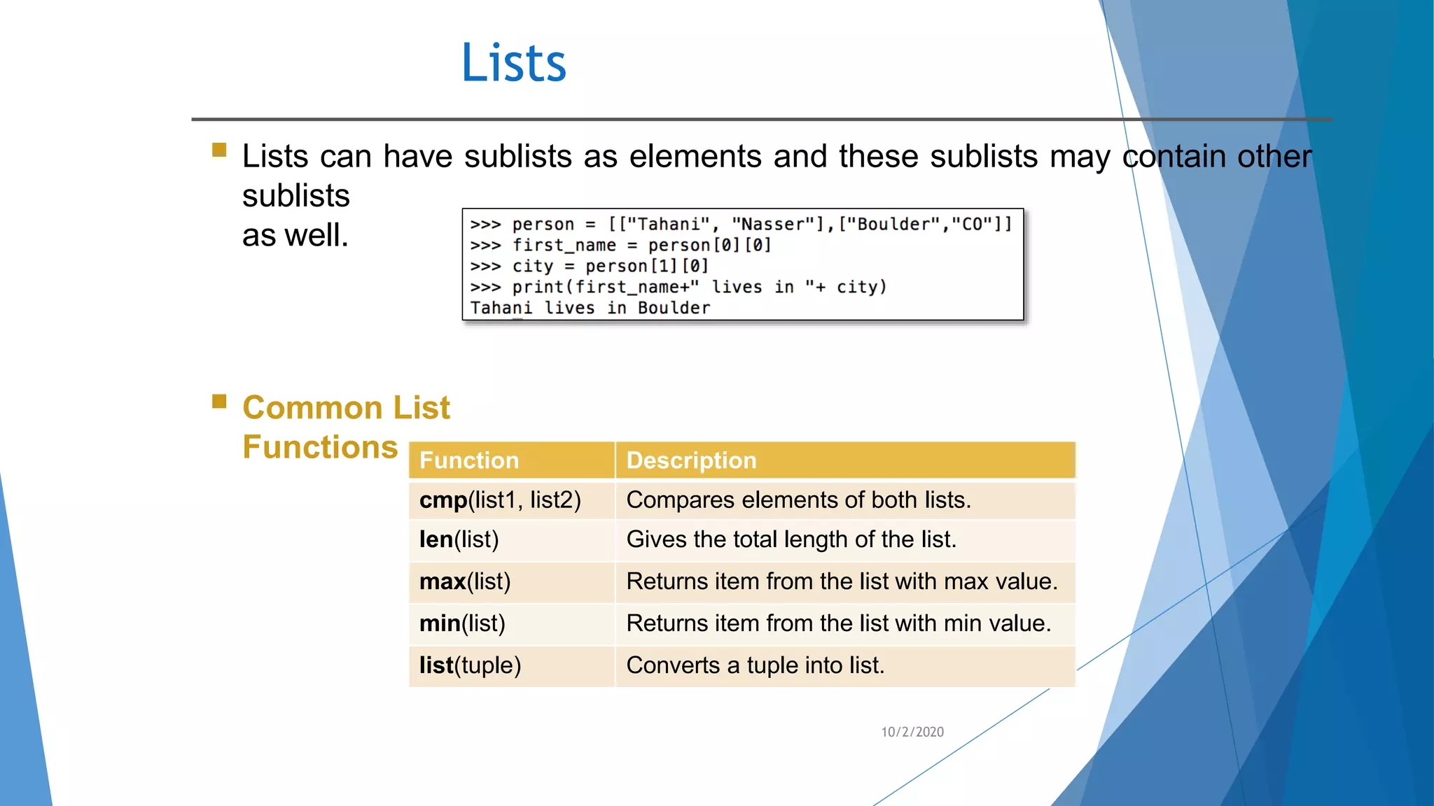 Lists
10/2/2020
 Lists can have sublists as elements and these sublists may contain other
sublists
as well.
 Common List
Functions Function Description
cmp(list1, list2) Compares elements of both lists.
len(list) Gives the total length of the list.
max(list) Returns item from the list with max value.
min(list) Returns item from the list with min value.
list(tuple) Converts a tuple into list.
 