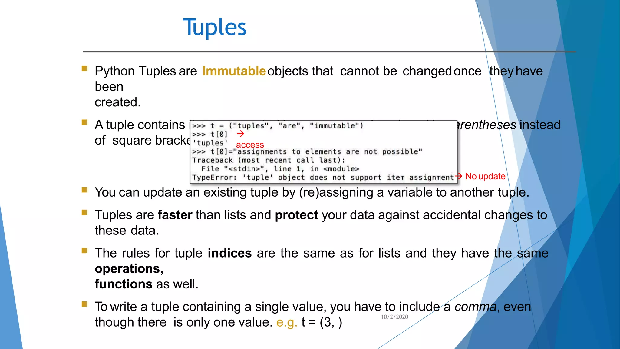 Tuples
10/2/2020
 Python Tuples are Immutableobjects that cannot be changedonce theyhave
been
created.
 A tuple contains items separated by commas and enclosed in parentheses instead
of square brackets.

access
 No update
 You can update an existing tuple by (re)assigning a variable to another tuple.
 Tuples are faster than lists and protect your data against accidental changes to
these data.
 The rules for tuple indices are the same as for lists and they have the same
operations,
functions as well.
 To write a tuple containing a single value, you have to include a comma, even
though there is only one value. e.g. t = (3, )
 