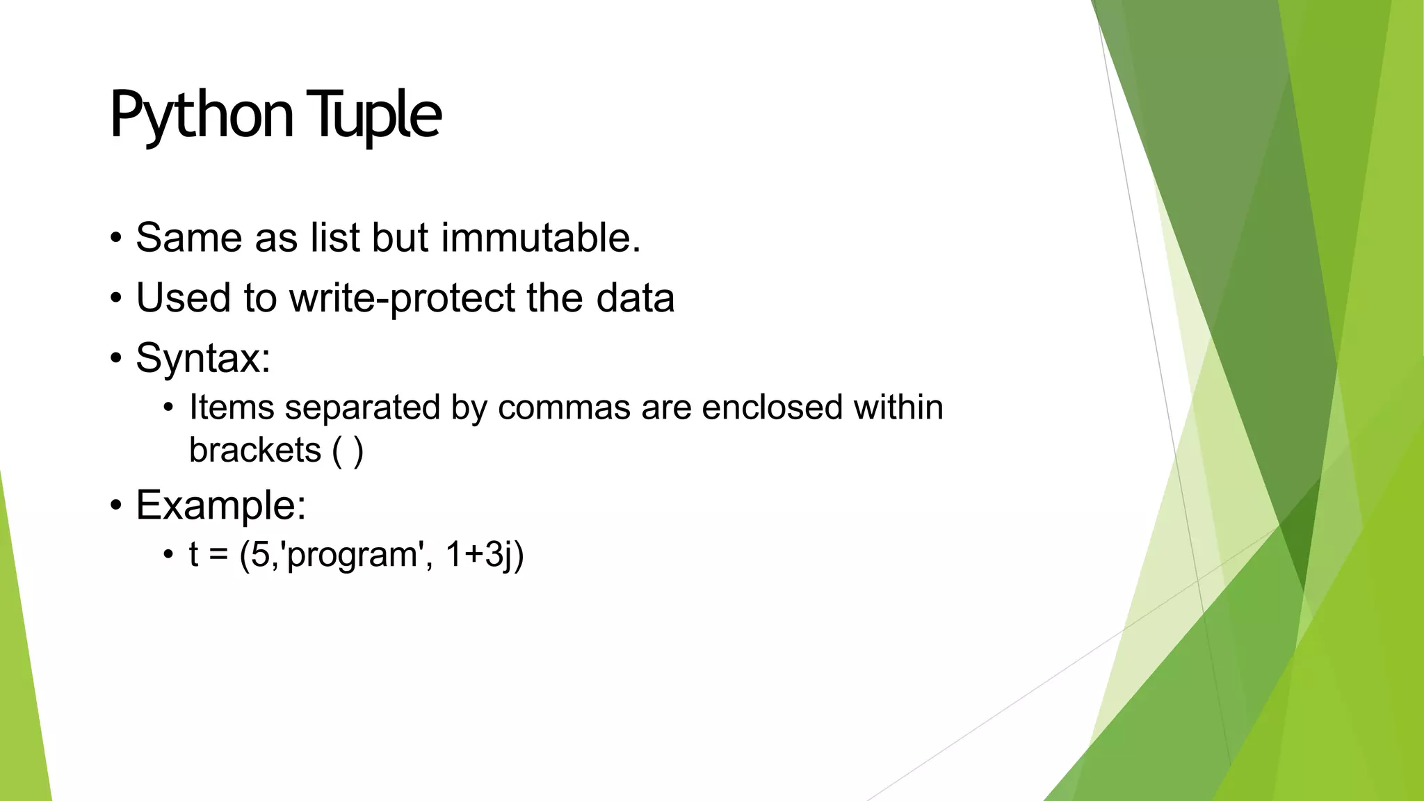 PythonTuple
• Same as list but immutable.
• Used to write-protect the data
• Syntax:
• Items separated by commas are enclosed within
brackets ( )
• Example:
• t = (5,'program', 1+3j)
 