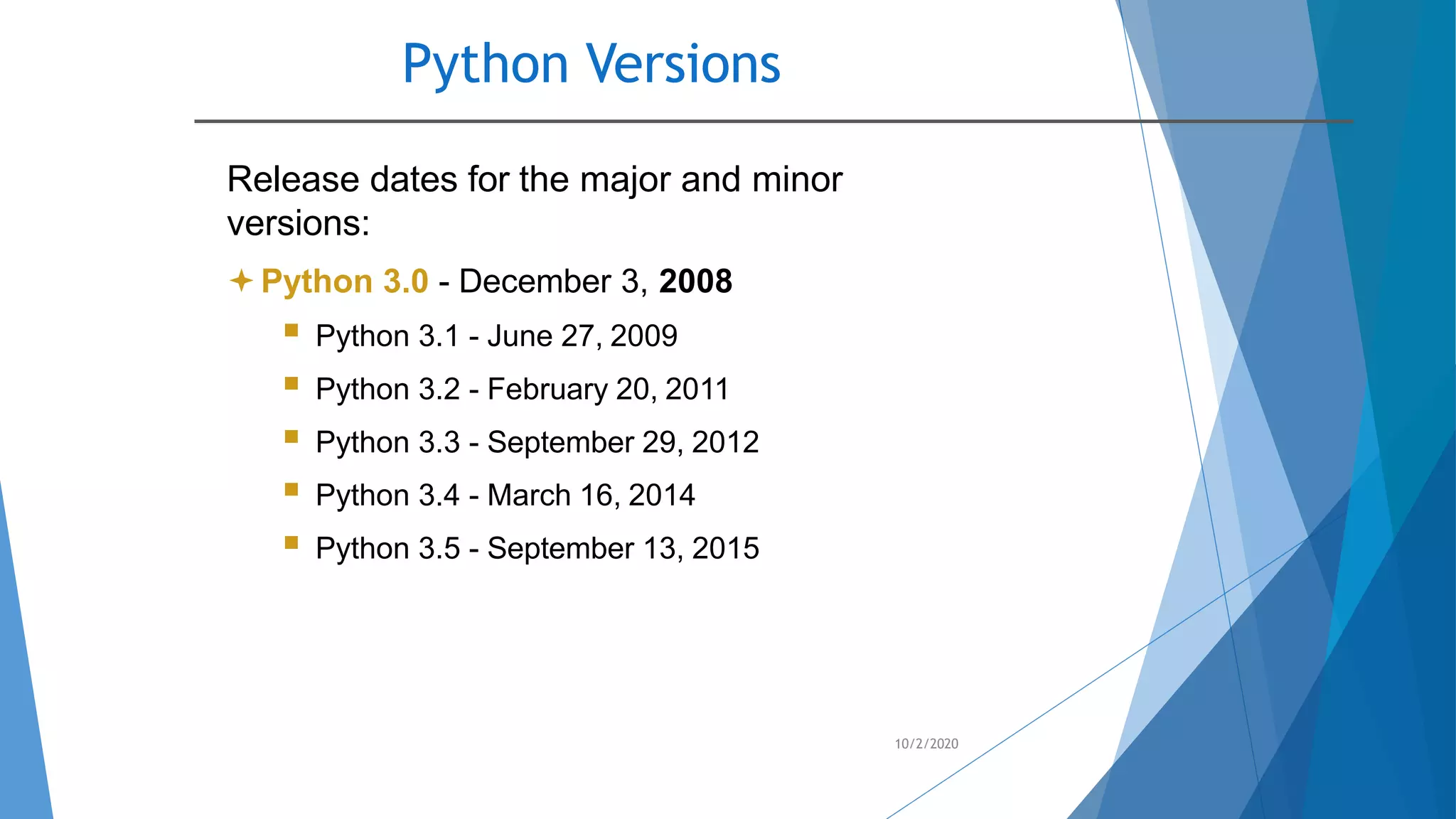 Python Versions
10/2/2020
Release dates for the major and minor
versions:
Python 3.0 - December 3, 2008
 Python 3.1 - June 27, 2009
 Python 3.2 - February 20, 2011
 Python 3.3 - September 29, 2012
 Python 3.4 - March 16, 2014
 Python 3.5 - September 13, 2015
 