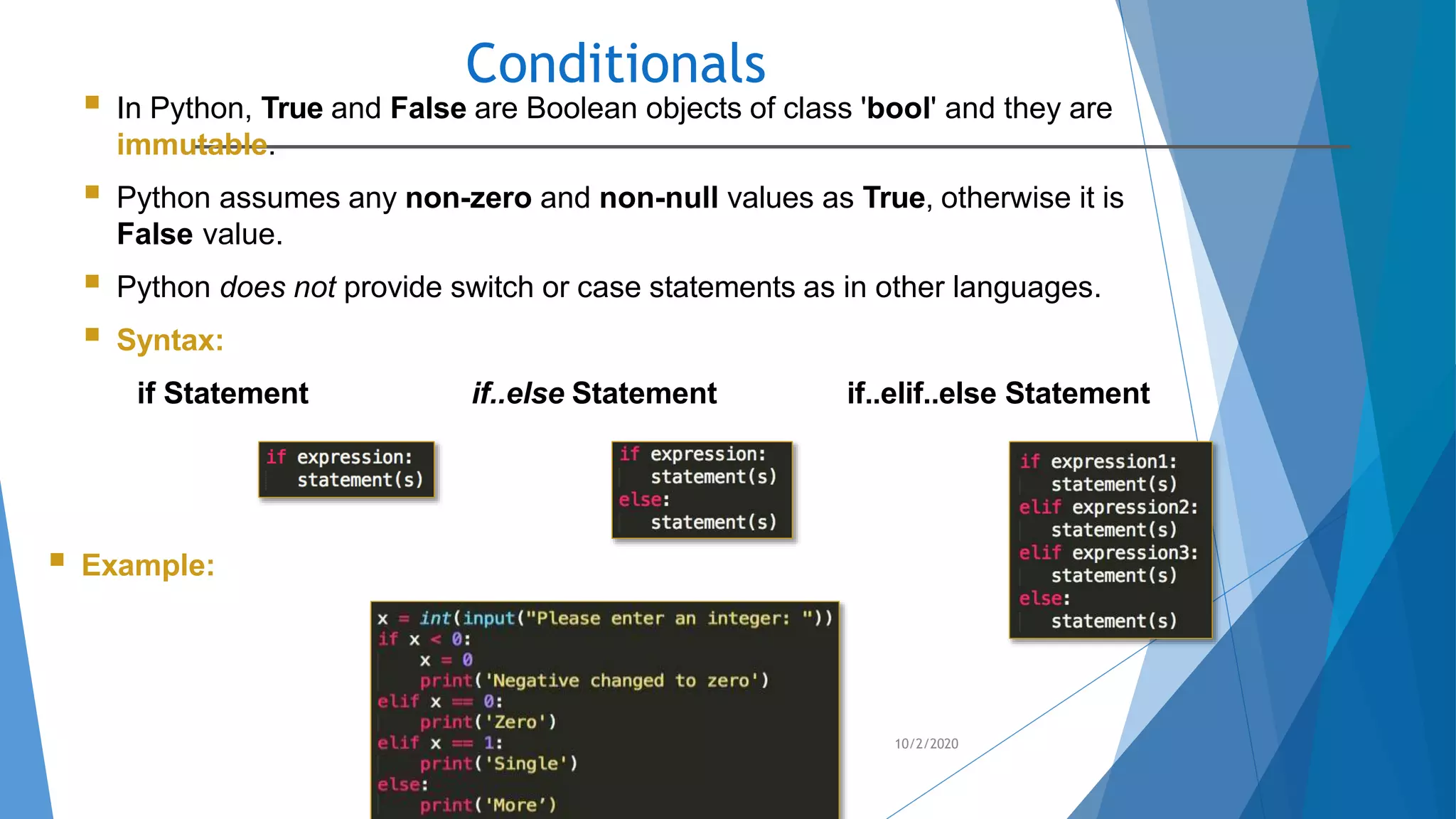 Conditionals
10/2/2020
 In Python, True and False are Boolean objects of class 'bool' and they are
immutable.
 Python assumes any non-zero and non-null values as True, otherwise it is
False value.
 Python does not provide switch or case statements as in other languages.
 Syntax:
if Statement if..else Statement if..elif..else Statement
 Example:
 