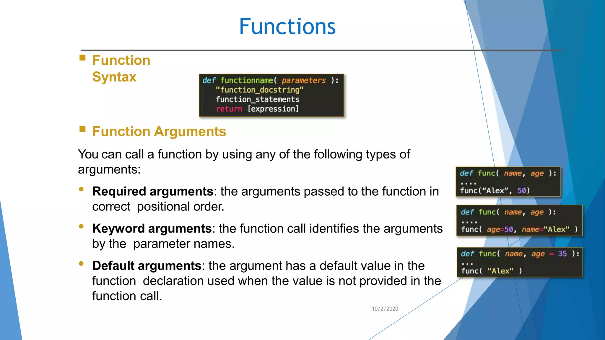 Functions
10/2/2020
 Function
Syntax
 Function Arguments
You can call a function by using any of the following types of
arguments:
• Required arguments: the arguments passed to the function in
correct positional order.
• Keyword arguments: the function call identifies the arguments
by the parameter names.
• Default arguments: the argument has a default value in the
function declaration used when the value is not provided in the
function call.
 