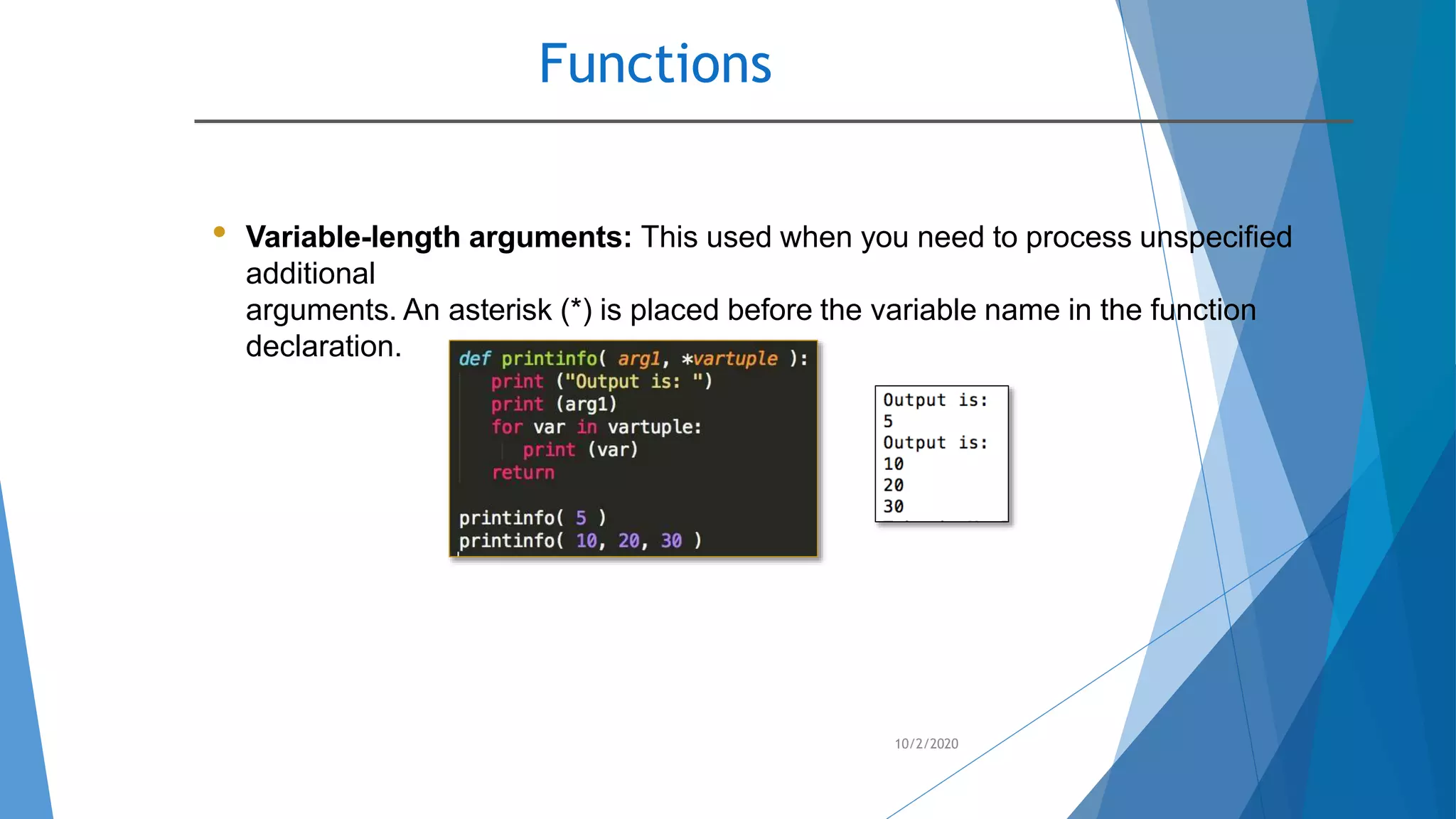 Functions
10/2/2020
• Variable-length arguments: This used when you need to process unspecified
additional
arguments. An asterisk (*) is placed before the variable name in the function
declaration.
 