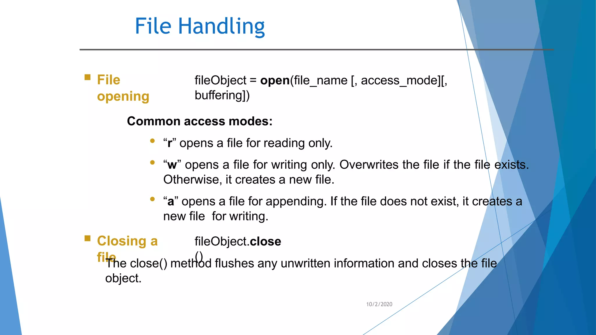 File Handling
10/2/2020
 File
opening
fileObject = open(file_name [, access_mode][,
buffering])
Common access modes:
• “r” opens a file for reading only.
• “w” opens a file for writing only. Overwrites the file if the file exists.
Otherwise, it creates a new file.
• “a” opens a file for appending. If the file does not exist, it creates a
new file for writing.
 Closing a
file
fileObject.close
()
The close() method flushes any unwritten information and closes the file
object.
 